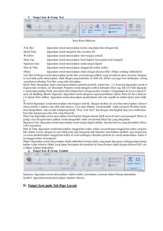 f. Fungsi Icon di Group Text
Kata Kunci Bahasan
Text Box digunakan untuk menyisipkan kotak yang dapat diisi dengan teks
Quick Parts digunakan untuk mengatur teks otomatis dll
WordArt digunakan untuk menyisipkan teks bergaya artistik
Drop Cap digunakan untuk menyisipkan huruf kapital besarpada awal paragraf
Signature Line digunakan untuk menyisipkan tanda tangan digital
Date & Time digunakan untuk menyisipkan tanggal dan waktu terkini
Object digunakan untuk menyisipkan objek dengan ekstensiOLE (Object Linking Embedded)
Text Box berfungsi untuk menyisipkan kotak teks sesuaidengan pilihan yang tersedia di menu tersebut.dengan i
ni usertidak perlu menyisipkan objek Shape yang kemudian di-Add text. Disini user juga bisa melakukan setting
seperlunya terhadap Text Box yang telah disisipkan.
Quick Parts merupakan menu yang menyediakan perintah-perintah, antara lain : (1) Autotext digunakan untuk m
engaturteks otomatis, (2) Document Property untuk mengatur atribut dokumen [titel, tag, dll] (3) Field digunaka
n untuk menyisipkan Field atau judul tabel [dapat diset sebagainomor otomatis sebagaimana di Access dan di E
xcel] (4) Building Blocks Organizer digunakan untuk mengatur seputarpartikulasi Quick Parts (5) Save Selectio
n to Quick Parts Gallery digunakan untuk menyimpan pemformatan dari teks terpilih ke dalam Quick parts Galle
ry.
WordArt digunakan untuk menyisipkan teks bergaya artistik. Dengan fasilitas ini userbisa menyisipkan tulisan-t
ulisan artistik 3 dimensi dan efek-efek lainnya. User akan diminta untukmemilih salah satu jenis Wordart, kemu
dian mengetikkan teks setelah terdapat perintah “Your Text here” dan dengan satu langkah lagi usersudah mem
buat teks dengan gaya dan efek yang fantastik.
Drop Cap digunakan untuk menysipkan huruf kapital dengan ukuran lebih besar di awal suatu paragraf. Disini la
gi-lagi user disuguhimenu pilihan untuk mengambil salah satu bentuk Drop Cap yang diinginkan.
Signature Line digunakan untuk menyisipkan anda tangan digital melalui layanan khusus yang disediakan Micro
soft Corporation.
Date & Time digunakan untukmenyisipkan tanggaldan waktu terkini sesuaidengan tanggal dan waktu yang ber
laku dalam sistem. dengan ini user tidak perlu lagi mengutak-atik kalender atau bahkan membeli jam tangan han
ya untuk membubuhkan tanggal dan waktu di surat undangan.Gunakan perintah ini untuk memasukkan waktu d
an tanggal terkini di komputer.
Object digunakan untuk menyisipkan objek embedded, berupa objek yang dapat dprogram sehingga dapat menja
lankan script tertentu.Objek yang dapat disisipkan dari perintah ini harus berupa objek dengan ekstensiOLE ata
u Object Linked Embedded.
g. Fungsi Icon di Group Symbols
Equation: digunakan untuk menyisipkan simbol-simbol persamaan, terutama dalam bidang matematika.
Symbol: digunakan untuk menyisipkan karakter khusus.
D. Fungsi Icon pada Tab Page Layout
 