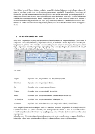 Menu Effects bergerak khusus di bidang pemberian tema efek terhadap objek geometris di halaman dokumen. D
engan ini userdapat memilih tema efek dengan nuansa warna yang telah dipilih di menu Colors. Seperti yang tel
ah diketahui bersama bahwa untuk membuat sebuah booklet yang aduhaitidak melulu terletak dalam aspek ide y
ang tertuang dalam tulisan tersebut.Justru seorang layouterperlu mendandani setiap objek di setiap halaman den
gan efek yang sedap dipandang mata. Namun tampaknya falsafah MS. Word tak cukup sampai disitu. Susunan d
an urutan warna bahkan juga diorientasikan untuk menjelaskan sebuah hierarkis. Di menu Effects ini user akan
menemukan hal-hal tersebut,namun user juga diberi peluang untuk melakukan kustomisasi dalam bidang yang s
atu ini.
b. Icon Perintah di Group Page Setup
Menu-menu yang terdapat di group Page Setup disediakan untukmelakukan pengaturan halaman, yakni dalam bi
dang ukuran kertas, margin halaman, pengaturan kolom teks, dll. Halaman dokumen dapat diatur sesuaidengan
keinginan user, terutama untuk melakukan sinkronisasi dengan jenis dan ukuran kertas yang akan digunakan nan
tinya. Adapun menu perintah yang terdapat di group Page Setup yaitu : (1) Margins, (2) Orientations, (3) Size, (4
) Columns, (5) Breaks, (6 ) Line Numbers, dan (7) Hypenation.
kata kunci
Margins digunakan untuk mengatur batas teks di halaman dokumen.
Orientation digunakan untuk mengatur posisi kertas.
Size digunakan untuk mengatur ukuran halaman.
Columns digunakan untuk mengatur jumlah kolom teks.
Breaks digunakan untuk mengatur kontinuitas halaman maupun kolom teks.
Line Numbers digunakan untuk mengatur kontinuitas nomor baris teks.
Hypenation digunakan untuk memisahkan suku kata dengan tanda hubung secara otomatis.
Menu Margins digunakan untuk mengatur batas teks di halaman dokumen. Dengan menu ini userdapat mengatu
r sendiri ukuran batas teks sebelah kanan, kiri, atas, dan bagian bawah halaman. Di menu ini user telah disediaka
n bentuk margin bentukstandar. Namun user tetap berpeluang untukmelakukan kustomisasi terhadap file dokum
en garapannya.
Sedangkan menu Orientations digunakan untuk mengatur posisi kertas sesuaikeinginan pengguna.Disini hanya
terdapat dua pilihan, yaitu potrait untukposisi kertas tegak dan landscape untuk posisikertas datar.
 
