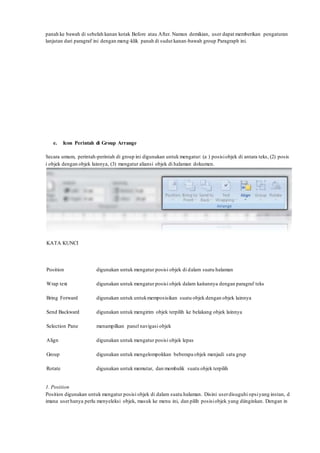 panah ke bawah di sebelah kanan kotak Before atau After. Namun demikian, user dapat memberikan pengaturan
lanjutan dari paragraf ini dengan meng-klik panah di sudut kanan-bawah group Paragraph ini.
e. Icon Perintah di Group Arrange
Secara umum, perintah-perintah di group ini digunakan untuk mengatur: (a ) posisiobjek di antara teks, (2) posis
i objek dengan objek lainnya, (3) mengatur aliansi objek di halaman dokumen.
KATA KUNCI
Position digunakan untuk mengatur posisi objek di dalam suatu halaman
Wrap text digunakan untuk mengatur posisi objek dalam kaitannya dengan paragraf teks
Bring Forward digunakan untuk untukmemposisikan suatu objek dengan objek lainnya
Send Backward digunakan untuk mengirim objek terpilih ke belakang objek lainnya
Selection Pane menampilkan panel navigasi objek
Align digunakan untuk mengatur posisi objek lepas
Group digunakan untuk mengelompokkan beberapa objek menjadi satu grup
Rotate digunakan untuk memutar, dan membalik suatu objek terpilih
1. Position
Position digunakan untuk mengatur posisi objek di dalam suatu halaman. Disini userdisuguhi opsiyang instan, d
imana userhanya perlu menyeleksi objek, masuk ke menu ini, dan pilih posisiobjek yang diinginkan. Dengan in
 