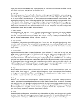 i user dapat langsung menempatkan objek di tengah halaman, di tepi kanan atau kiri halaman, dll. Disini user dib
eri peluang untuk masuk ke pengaturan spesifik dalam hal ini.
2. Wrap Text
Berbeda dengan perintah Position, Wrap Text digunakan untukmengatur posisi objek dalam kaitannya dengan p
aragraf teks. Dengan perintah ini usermemungkinkan untuk mengatur posisiteks di depan objek, di belakang ob j
ek, di penjuru objek, di atas-bawah objek, dll. Bila user menyisipkan gambar ilustratif di paragraf terpilih, maka
secara default posisiobjek akan sejajar dengan baris teks. Bila diabaikan, hal yang lucu pun terjadi. Disini antara
objek dan teks seakan-akan gajah dan semut berjalan beriringan dan tentunya si gambar akan boros tempat dan r
uang. Disini userdapat memposisikan teks berada di segala penjuru objek sehingga terkesan rapi dan estetik. Ma
lahan dengan perintah ini userdapat mengatur sendiri suatu Wrap Point (dengan edit Wrap Point) sehingga mem
ungkinkan agar tulisan mengikuti lekuk tubuh yang aduhai.
3. Bring Forward
Berbeda dengan Wrap Text, Bring Forward digunakan untuk untukmemposisikan suatu objek dengan objek lain
nya saja. Secara default, objek yang datang lebih akhir akan beridiri di depan objek sebelumnya. Pasalnya, bagai
mana bila useringin memindahkan objek ke depan objek lainnya? Tentu saja icon Bring Forward membantu per
kara ini. Aktifkan objek dimaksud, lalu klik icon Bring Forward ini.
4. Send Backward
Send Backward bekerja secara kontradiktif dengan Bring Forward. Icon Send Backward digunakan untuk mengi
rim objek terpilih ke belakang objek lainnya. Disini cara penggunannya pun sama dengan Bring Forward. Seleks
i objek dimaksud, kemudian klik icon perintah Send Backward ini, maka objek terpilih akan berada di belakang
objek lainnya.
5. Selection Pane
User yang akrab dengan aplikasi grafis bernama lengkap Adobe Photoshop (PS & son,he he he) tentu tidak asin
g lagi dengan icon perintah yang satu ini. Meskipun berbeda nama, tapi fungsinya mirip dengan aplikasi berbasis
bitmap tersebut.Bahasa inggrisnya, bila di halaman dokumen terdapat sejumlah objek yang berjejal, tentu user
merasa kewalahan untuk mengaktifkan serta mengelola objek yang diinginkan. Perintah Selection Pane memang
dipermak demi menjawab kegalauan ini, Aktifkan icon Selection pane, akan muncul panel seleksi di kanan jende
la. Dengan panel ini userhanya perlu meg-klik icon gambar tertentu di dalam Selection pane, dan setiap icon me
rujuk terhadap objek tertentu di halaman dokumen. Sehingga pekerjaan mengolah objek menjadi semakin mudah
dan gampang, segampang usermemilih objek di panel History dalam Adobe Photoshop.
6. Align
Perintah Align digunakan untuk mengatur posisiobjek lepas. perintah ini tidak akan aktif bila objek terpilih bera
da di Wraping “In Line With Text”. User dapat mengatur posisi objek terpilih sehingga berada di tengah halama
n, di bagian tepi, maupun di bagian lainnya sesuaikeinginan. Disini juga disuguhiopsi lanjtan bagi user yang ing
in melakukan property lanjutan dari suatu objek yang dipilihnya.
7. Group
Perintah Group digunakan untuk mengelompokkan beberapa objek menjadi satu grup. Bila beberapa objek akan
dikelola dengan pengaturan yang sama tentu akan lebih efisien bila usermemanfaatkan fasilitas ini. Sebagai ilust
rasi, ada 2 ribu objek yang akan dikelola seara bersamaan. Bila disini usermenggunakan cara konvensional, mun
gkin butuh 6 jam untuk memindahkan, memberi warna satu per satu.Dengan perintah Group, usercukup memili
h semua objek dimaksud, meng-klik perintah group, dan sejanjutnya kelompok objek dapat diaktifkan hanya den
gan sekali klik saja, maka objek dalam satu grup akan aktif semuanya.
8. Rotate
Rotate digunakan untuk memutar, dan membalik suatu objek terpilih. Bila dalam suatu kasus,user ingin membu
at gambar simetri lipat dari suatu bangun,buat suatu bangun datar,tekan Ctrl+D, kemudian klik perintah Rotate
>Flip Horizontal. Sekarang user sudah membuat simetri lipat dengan segmen yang benar-benar sebangun.
 