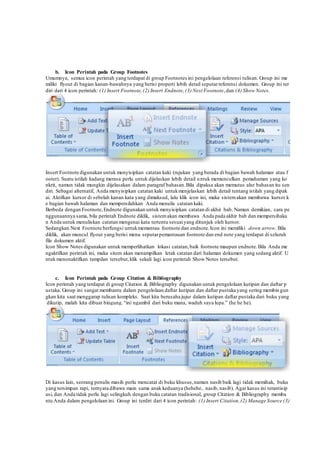 b. Icon Perintah pada Group Footnotes
Umumnya, semua icon perintah yang terdapat di group Footnotes ini pengelolaan referensi tulisan. Group ini me
miliki flyout di bagian kanan-bawahnya yang berisi properti lebih detail seputarreferensi dokumen. Group ini ter
diri dari 4 icon perintah: (1) Insert Footnote,(2) Insert Endnote,(3) Next Footnote,dan (4) Show Notes.
Insert Footnote digunakan untuk menyisipkan catatan kaki (rujukan yang berada di bagian bawah halaman atau f
ooter). Suatu istilah kadang merasa perlu untuk dijelaskan lebih detail untuk memunculkan pemahaman yang ko
nkrit, namun tidak mungkin dijelasakan dalam paragraf bahasan.Bila dipaksa akan memutus alur bahasan itu sen
diri. Sebagai alternatif, Anda menyisipkan catatan kaki untukmenjelaskan lebih detail tentang istilah yang dipak
ai. Aktifkan kursor di sebelah kanan kata yang dimaksud, lalu klik icon ini, maka sistemakan membawa kursor k
e bagian bawah halaman dan mempersilahkan Anda menulis catatan kaki.
Berbeda dengan Footnote,Endnote digunakan untuk menyisipkan catatan di akhir bab. Namun demikian, cara pe
nggunaannya sama, bila perintah Endnote diklik, sistemakan membawa Anda pada akhir bab dan mempersihaka
n Anda untuk menuliskan catatan mengenai kata tertentu sesuaiyang ditunjuk oleh kursor.
Sedangkan Next Footnote berfungsi untukmemantau footnote dan endnote.Icon ini memiliki down arrow. Bila
diklik, akan muncul flyout yang berisi menu seputarpemantauan footnote dan end note yang terdapat di seluruh
file dokumen aktif.
Icon Show Notes digunakan untuk memperlihatkan lokasi catatan,baik footnote maupun endnote.Bila Anda me
ngaktifkan perintah ini, maka sitem akan menampilkan letak catatan dari halaman dokumen yang sedang aktif. U
ntuk menonaktifkan tampilan tersebut,klik sekali lagi icon perintah Show Notes tersebut.
c. Icon Perintah pada Group Citation & Bibliography
Icon perintah yang terdapat di group Citation & Bibliography digunakan untuk pengelolaan kutipan dan daftar p
ustaka. Group ini sangat membantu dalam pengelolaan daftar kutipan dan daftar pustaka yang sering membin gun
gkan kita saat menggarap tulisan kompleks. Saat kita berusaha jujur dalam kutipan daftar pustaka dari buku yang
dikutip, malah kita dibuat bingung.“ini ngambil dari buku mana, waduh saya lupa.” (he he he).
Di kasus lain, seorang penulis masih perlu mencatat di buku khusus,namun nasib baik lagi tidak memihak, buku
yang tersimpan rapi, ternyata dibawa main sama anak keduanya (hehehe.. nasib, nasib). Agar kasus ini terantisip
asi, dan Anda tidak perlu lagi selingkuh dengan buku catatan tradisional, group Citation & Bibliography memba
ntu Anda dalam pengelolaan ini. Group ini terdiri dari 4 icon perintah: (1) Insert Citation,(2) Manage Source (3)
 