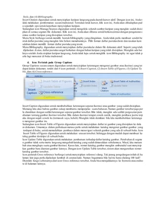 Style, dan (4) Bibliography.
Insert Citation digunakan untuk menyisipkan kutipan langsung pada daerah kursor aktif. Dengan icon ini, Anda t
idak melakukan pemformatan secara tradisional. Tentukan letak kursor, klik icon ini, Anda akan dihadapkan pad
a sejumlah opsiuntuk keperluan menyisipkan kutipan.
Sedangkan icon Manage Sources digunakan untuk mengelola seluruh sumber kutipan yang mungkin sudah disisi
pkan di semua segmen file dokumen. Klik icon ini, Anda akan dibawa untukberkonsentrasidengan pengaturan s
emua sumber kutipan yang disisipkan tersebut.
Menu Style berfungsi untuk memilih bentuk bibliography yang diinginkan. Anda tidak perlu membuat sendiri be
ntuk daftar pustaka yang mungkin kita belum memahaminya. Pilih format daftar pustaka disini dan rasakan kem
udahan dalam memilih format daftar pustaka yang resmi.
Menu Bibliography digunakan untuk menyisipkan daftar pustaka ke dalam file dokumen aktif. Seperti yang telah
dijelaskan di atas, daftar pustaka sangat berkaitan dengan bahan kutipan yang telah disisipkan. Mungkin ada bai
knya setelah Anda sisipkan kutipan langsung,Anda tidak lupa untukmengklik icon Bibliography ini agar tidak p
erlu lagi mencatat di buku tradisional.
d. Icon Perintah pada Group Captions
Group Captions secara umum digunakan untuk menyisipkan keterangan mengenai gambar atau ilustrasi yang ter
dapat dalam dokumen. terdiri dari 4 icon perintah: (1) Insert Caption,(2) Insert Table of Figures, (3) Update Ta
ble, dan (4) Cross-reference.
Insert Caption digunakan untuk membubuhkan keterangan seputarilustrasi atau gambar yang sudah disisipkan.
Memang kita akui bahwa gambar cukup membantu memperjelas suatu bahasan.Namun gambar tersebut juga per
lu diarahkan dengan sedikit keterangan seputargambar tersebut.Bila tidak, mungkin ada sedikit pergeseran pem
ahaman tentang gambar ilustrasi tersebut.Bila dalam ilustrasi terapat cewek cantik, mungkin pembaca justru terp
aku dengan wajah cewek itu (termasuk saya, heheh).Mungkin tidak demikian bila kita membubuhkan keteranga
n mengenai gambar itu.
Sedangkan icon Insert Table of Figures digunakan untuk menyisipkan daftar isi gambar yang disisipkan ke dala
m dokumen. Umumnya dalam perbukuan merasa perlu untuk melakukan katalog mengenai gambar-gambar yang
terdapat di buku, untukmemudahkan pembaca dalam menavigasi seluruh gambar yang ada di sebuah buku. Icon
Insert Table of Figures digunakan untuk melakukan urusan tersebut.Sehingga dengan mudah dapat membuat ka
talog gambar deskripsi di sebuah buku.
Icon Update Table digunakan untuk melakukan pembaruan terhadap daftar katalog gambar. Perubahan di segme
n gambar tidak serta-merta langsung mengubah katalog yang sudah dimasukkan sebelumnya. Misal, kita menam
bah atau menghaps suatu gambar ilustrasi. Kasus lain, nomor katalog gambar mungkin amburadul saat menyisip
kan gambar baru diantara gambar lainnya. Dengan icon Update Table tersebut,sistem akan mengurutkan nomor
katalog gambar tersebut.
Icon perintah Cross-reference berfungsi untukmenyisipkan referensi silang. Tak jarang pengulangan istilah di ha
laman lain juga perlu dijelaskan kembali di catatan kaki. Namun bagaimana bila hal itu harus diulang 100 kali?
Disinilah fungsi sebenarnya dari icon Cross-reference tersebut.Anda bisa merujukkannya ke footnote atau endno
te di halaman lainnya.
 