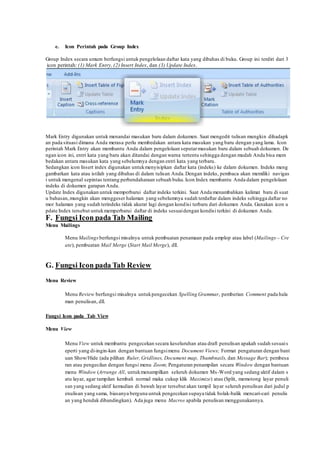 e. Icon Perintah pada Group Index
Group Index secara umum berfungsi untuk pengelolaan daftar kata yang dibahas di buku. Group ini terdiri dari 3
icon perintah: (1) Mark Entry, (2) Insert Index, dan (3) Update Index.
Mark Entry digunakan untuk menandai masukan baru dalam dokumen. Saat mengedit tulisan mungkin dihadapk
an pada situasi dimana Anda merasa perlu membedakan antara kata masukan yang baru dengan yang lama. Icon
perintah Mark Entry akan membantu Anda dalam pengelolaan seputarmasukan baru dalam sebuah dokumen. De
ngan icon ini, entri kata yang baru akan ditandai dengan warna tertentu sehingga dengan mudah Anda bisa mem
bedakan antara masukan kata yang sebelumnya dengan entri kata yang terbaru.
Sedangkan icon Insert index digunakan untukmenyisipkan daftar kata (indeks) ke dalam dokumen. Indeks meng
gambarkan kata atau istilah yang dibahas di dalam tulisan Anda.Dengan indeks, pembaca akan memiliki navigas
i untuk mengenal sepintas tentang perbendaharaan sebuah buku.Icon Index membantu Anda dalam pengelolaan
indeks di dokumen garapan Anda.
Update Index digunakan untuk memperbarui daftar indeks terkini. Saat Anda menambahkan kalimat baru di suat
u bahasan,mungkin akan menggeser halaman yang sebelumnya sudah terdaftar dalam indeks sehingga daftar no
mor halaman yang sudah terindeks tidak akurat lagi dengan kondisi terbaru dari dokumen Anda. Gunakan icon u
pdate Index tersebut untukmemperbarui daftar di indeks sesuaidengan kondisi terkini di dokumen Anda.
F. Fungsi Icon pada Tab Mailing
Menu Mailings
Menu Mailings berfungsi misalnya untuk pembuatan penamaan pada amplop atau label (Mailings – Cre
ate), pembuatan Mail Merge (Start Mail Merge), dll.
G. Fungsi Icon pada Tab Review
Menu Review
Menu Review berfungsi misalnya untukpengecekan Spelling Grammar, pemberian Comment pada hala
man penulisan, dll.
Fungsi Icon pada Tab View
Menu View
Menu View untuk membantu pengecekan secara keseluruhan atau draft penulisan apakah sudah sesuais
eperti yang di-ingin-kan dengan bantuan fungsimenu Document Views; Format pengaturan dengan bant
uan Show/Hide (ada pilihan Ruler, Gridlines, Document map, Thumbnails, dan Message Bar); pembesa
ran atau pengecilan dengan fungsi menu Zoom; Pengaturan penampilan secara Window dengan bantuan
menu Window (Arrange All, untukmenampilkan seluruh dokumen Ms-Word yang sedang aktif dalam s
atu layar, agar tampilan kembali normal maka cukup klik Maximize) atau (Split, memotong layar penuli
san yang sedang aktif kemudian di bawah layar tersebut akan tampil layar seluruh penulisan dari judul p
enulisan yang sama, biasanya berguna untuk pengecekan supaya tidak bolak-balik mencari-cari penulis
an yang hendak dibandingkan). Ada juga menu Macros apabila penulisan menggunakannya.
 