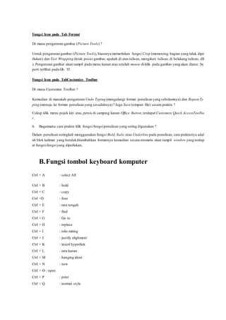 Fungsi Icon pada Tab Format
Di mana pengaturan gambar (Picture Tools) ?
Untuk pengaturan gambar (Picture Tools), biasanya memerlukan fungsi Crop (memotong bagian yang tidak dipe
rlukan) dan Text Wrapping (letak posisi gambar, apakah di atas tulisan, mengikuti tulisan, di belakang tulisan, dll
). Pengaturan gambar akan tampil pada menu kanan atas setelah mouse di-klik pada gambar yang akan diatur. Se
perti terlihat pada Gb. 35.
Fungsi Icon pada TabCustomize Toolbar
Di mana Customize Toolbar ?
Kemudian di manakah pengaturan Undo Typing (mengulangi format penulisan yang sebelumnya) dan Repeat Ty
ping (menuju ke format penulisan yang sesudahnya)? Juga Save (simpan file) secara praktis ?
Cukup klik menu pojok kiri atas,persis di samping kanan Office Button,terdapat Customize Quick AccessToolba
r.
6. Bagaimana cara praktis klik fungsi-fungsipenulisan yang sering digunakan ?
Dalam penulisan seringkali menggunakan fungsi Bold, Italic atau Underline pada penulisan, cara praktisnya adal
ah blok kalimat yang hendakditambahkan formatnya kemudian secara otomatis akan tampil window yang terdap
at fungsi-fungsiyang diperlukan,
B.Fungsi tombol keyboard komputer
Ctrl + A : select All
Ctrl + B : bold
Ctrl + C : copy
Ctrl +D : font
Ctrl + E : rata tengah
Ctrl + F : find
Ctrl + G : Go to
Ctrl + H : replace
Ctrl + I : teks miring
Ctrl + J : justify alighment
Ctrl + K : insert hyperlink
Ctrl + L : rata kanan
Ctrl + M : hanging ident
Ctrl + N : new
Ctrl + O : open
Ctrl + P : print
Ctrl + Q : normal style
 