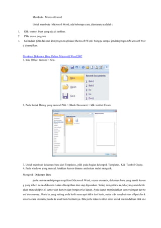 Membuka Microsoft word
Untuk membuka Microsoft Word, ada beberapa cara, diantaranya adalah :
1. Klik tombol Start yang ada di taskbar.
2. Pilih menu program.
3. Kemudian pilih dan dan klik program aplikasi Microsoft Word. Tunggu sampai jendela programMicrosoft Wor
d ditampilkan.
Membuat Dokumen Baru Dalam Microsoft Word 2007
1. Klik Office Buttom > New.
2. Pada Kotak Dialog yang muncul Pilih > Blank Document > klik tombol Create.
3. Untuk membuat dokumen baru dari Templates, pilih pada bagian kelompok Templates, Klik Tombol Create.
4. Pada windows yang muncul, letakkan kursor dimana anda akan mulai mengetik.
Mengetik Dokumen Baru
pada saat memulai program aplikasi Microsoft Word, secara otomatis, dokumen baru yang masih koson
g yang diberi nama dokumen1 akan ditampilkan dan siap digunakan. Setiap mengetik teks, teks yang anda ketik
akan muncul diposisi kursor dan kursor akan bergeser ke kanan. Anda dapat memindahkan kursor dengan keybo
ard atau mouse. Jika teks yang sedang anda ketik mencapai akhir dari baris, maka teks tersebut akan dilipat dan k
ursor secara otomatis panda ke awal baris berikutnya. Bila perlu tekan tombol enter untuk memindahkan titik sisi
 