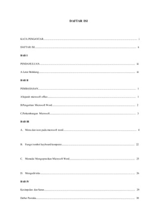DAFTAR ISI
KATA PENGANTAR.............................................................................................................................................. i
DAFTAR ISI........................................................................................................................................................... ii
BAB I
PENDAHULUAN................................................................................................................................................. iii
A.Latar Belakang................................................................................................................................................... iii
BAB II
PEMBAHASAN..................................................................................................................................................... 1
ASejarah microsoft office....................................................................................................................................... 1
B.Pengertian Microsoft Word................................................................................................................................ 2
C.Perkembangan Microsoft.................................................................................................................................... 3
BAB III
A. Menu dan icon pada microsoft word................................................................................................................ 4
B. Fungsi tombol keyboard komputer................................................................................................................ 22
C. Memulai Mengoprasikan Microsoft Word..................................................................................................... 25
D. Mengedit teks................................................................................................................................................. 26
BAB IV
Kesimpulan dan Saran........................................................................................................................................... 29
Daftar Pustaka....................................................................................................................................................... 30
 