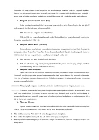 Tempatkan titik sisip pada posisi awal pengetikan teks, atur formatnya, kemudian ketik teks yang anda inginkan.
Dengan cara ini, semua teks yang anda ketik mulai dari posisi titik sisip akan mengikuti format yang anda pilih s
ampai anda melakukan perubahan kembali atau memindahkan posisi titik sisip ke bagian lain pada dokumen.
a. Mengubah Jenis dan Bentuk Huruf (Font)
Setiap jenis dan bentuk huruf (font) mempunyai nama, misalnya Arial, Times, Courier, dan lain-lain. U
ntuk mengubah font dari teks yang sebelumnya adalah :
Pilih atau sorot teks yang akan anda ubah fontnya.
Pilih dan klik font yang anda inginkan pada tombol daftar pilihan font yang terdapat pada baris toolbar
Formatting atau tekan Ctrl + Shif + F.
b. Mengubah Ukuran Huruf (Font Size)
Semua teks yang anda ketikkan pada dokumen baru dengan menggunakan template Blank document ak
an memakai pilihan Default Font Times New Roman dengan ukuran huruf 10 point. Untuk mengubah ukuran hu
ruf ( Font Size) dari teks yang sebelumnya anda ketik, ikuti langkah berikut ini :
1. Pilih atau sorot teks yang akan anda ubah ukurannya.
2. Pilih dan klik ukuran yang anda inginkan pada tombol daftar pilihan font size yang terdapat pada baris
toolbar formatting atau teka tombol Ctrl + Shift + P.
c. Mengatur Format Paragraph
Dalam Mifcrosoft Word, paragraph adalah segala sesuatu yang diakhiri dengan menekan tombol Enter.
Paragraph mungkin berupa judul laporan, bagian suatu daftar, baris kosong diantara dua paragraph,sekumpulan
teks atau kalimat yang mempunyai satu pemikiran. Anda dapat mengatur format paragraph dengan menngunak
an salah satu cara berikut ini :
 Pilih paragraph yang akan anda format , kemudian atur formatnya sesuaidengan keinginan anda.
 Tempatkan pada titik sisip pada posisi awal pengetikan paragraph atau formatnya, kemudian ketik parag
raph yang anda inginkan. Dengan cara ini, semua paragraph yang akan anda ketik mulai dari posisi titik sisip ak
an mengikuti format yang anda pilih sampai anda melakukan perubahan kembali atau memindahkan posisi titik s
isip ke bagian lain pada dokumen.
d. Mencetak dokumen
Apabila anda ingin mencetak dokumen anda, dokumen tersebut harus sudah diaktifkan atau ditampilkan
dilayar. Untuk mencetak dokumen yang sedang aktif di layar, ikuti langkah berikut ini :
1. Pilih dan klik menu File, Print (Ctrl + P). kotak dialog print akan ditampilkan.
2. Pada tombol daftar pilihan nama, pilih dan klik printer driver yang anda inginkan.
3. Anda dapat tentukan halaman yang akan anda cetak, dengan cara melakukan pemilihan dan pengisian pada kota
k Page Range.
 