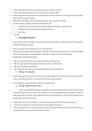 Klik tombol pilihan All, jika anda bermaksud mencetak seluruh isi dokumen.
Klik tombol pilihan selection, bila anda ingin mencetak teks yang dipilih.
4. Apabila anda ingin mencetak dokumen tersebut lebih dari satu kali, isilah kotak isian Number Of Copies dengan
jumlah salinan yang anda inginkan.
5. Pada tombol daftar pilihan print what, pilih dokumen bila ingin mencetak isi dokumen.
6. Tentukan halaman yang akan dicetak pada tombol pilihan print.
 All pages in range, bila anda ingin mencetak halaman ganjil maupun halaman genap.
 Odd Pages, jika anda ingin mencetak halaman ganjil saja.
 Even Pages.
7. Klik Ok.
e. Menyimpan Dokumen
1. Segera setelah memulai pengetikan, sebisa mungkin dilakukan penyimpanan. Hal ini dimaksud untu menjaga ke
mungkinan kehilangan dokumen.
2. Pada jendela Microsoft Word, pilih menu file, klik tombol Save.
3. Pada layar akan ditampilkan kotak dialog Save. Ketikkan nama file dokumen, dan klik save. Lakukan penyimpan
an file sesering mungkin, untuk menghindari kemungkinan computer padam secara mendadak.
Membuka File Yang Sudah Tersimpan
1. Klik menu file dan klik tombol open, maka akan tampil kotak dialog open.
2. Pilih file yang ingin dibuka dengan menentuka letak foldernya terlebih dahulu.
3. Klik pada nama file yang akan dibuka.
4. Klik tombol open, maka file yang tadi dipilih akan dibuka oleh Microsoft Word.
f. Menutup File Dokumen
1. Setelah menyimpan file dokumen, untuk menutup file, pada jendela Microsoft Word , pilih menu file, klik tombo
l Close, maka Microsoft Word akan menutup file dokumen yang sedang aktif.
2. Atau bisa dilakukan dengan menekan tombol close pada baris menu.
g. Menutup Jendela Microsoft Word
Setelah seluruh kegiatan pengetikan, pengeditan, dan juga pencetakan dokumen selesai, maka kita dapat
mengakhiri operasi Microsoft Word setelah terlebih dahulu kita memastikanbahwasannya dokumen sudah tersi
mpan dengan baik. Jika belum, maka simpanlah dokumen yang telah anda ketik dan edit terlebih dahulu, baru k
emudian keluar dari Microsoft Word.
1. Pada jendela Microsoft Word, pilih menu file, klik exit, maka jendela Microsoft Word akan tertutup.
2. Pastikan bahwa dokumen yang telah anda ketik sudah tersimpan dengan benar.
3. Selain dengan menu file, menutup jendela Microsoft Word juga dapat dilakukan dengan menklik tombol X yan
g terletak dipokok kanan atas dari jendela Microsoft Word.
 