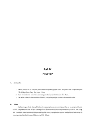 BAB IV
PENUTUP
A. Kesimpulan
1. Di era globalisasi ini sangat di perlukan khususnya bagi pelajar untuk menguasai ilmu computer seperti
Ms. Office (Word, Exeel dan Power Point).
2. Para siswa minimal harus tahu cara mengoprasikan computer terutama Ms. Word.
3. Ms.Word sebagaisalah satu ilmu computer yang paling banyak dioprasikan diseluruh dunia.
B. Saran
Perkembangan dunia di era globalisasi ini memang banyak menuntut perubahan ke systempendidikan n
asional yang lebih baik serta mampu bersaing secara sehat dalam segala bidang. Salah satunya adalah ilmu comp
uter yang harus dilakukan bangsa Indonesia agar tidak semakin ketinggalan dengan Negara-negara lain adalah de
ngan meningkatkan kualitas pendidikannya terlebih dahulu.
 