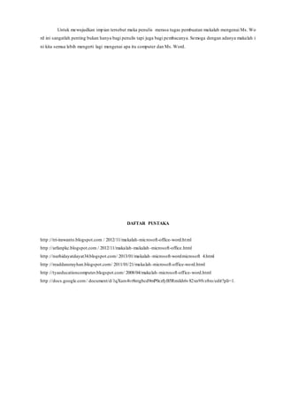 Untuk mewujudkan impian tersebut maka penulis merasa tugas pembuatan makalah mengenai Ms. Wo
rd ini sangatlah penting bukan hanya bagi penulis tapi juga bagi pembacanya. Semoga dengan adanya makalah i
ni kita semua lebih mengerti lagi mengenai apa itu computer dan Ms. Word.
DAFTAR PUSTAKA
http ://tri-irawanto.blogspot.com / 2012/11/makalah-microsoft-office-word.html
http ://arfanpkc.blogspot.com / 2012/11/makalah-makalah-microsoft-office.html
http ://nurhidayatdayat34.blogspot.com/ 2013/01/makalah -microsoft-wordmicrosoft 4.html
http ://readdanerayhan.blogspot.com/ 2011/01/21/makalah-microsoft-office-word.html
http ://tyaeducationcomputer.blogspot.com/ 2008/04/makalah-microsoft-office-word.html
http ://docs.google.com/ document/d/1qXurs4vr8ntgbcd9mP0czfyB5Rmikh6v82xn9fvz8ro/edit?pli=1.
 