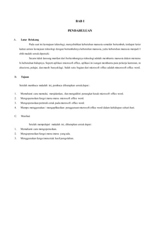 BAB I
PENDAHULUAN
A. Latar Belakang
Pada saat ini kemajuan teknologi, menyebabkan kebutuhan manusia semakin bertambah, terdapat keter
kaitan antara kemajuan teknologi dengan bertambahnya kebutuhan manusia, yaitu kebutuhan manusia menjadi l
ebih mudah untuk dipenuhi.
Secara tidak lansung manfaat dari berkembangnya teknologi adalah membantu manusia dalam memenu
hi kebutuhan hidupnya. Seperti aplikasi microsoft office, aplikasi ini sangat membantu para pekerja kantoran, m
ahasiswa, pelajar, dan masih banyaklagi. Salah satu bagian dari microsoft office adalah mincrosoft office word.
B. Tujuan
Setelah membaca makalah ini, pembaca diharapkan untukdapat :
1. Memehami cara memulai, menjalankan, dan mengakhiri perangkat lunak microsoft office word.
2. Mengoperasikan fungsi menu-menu microsoft office word.
3. Mengoperasikan perintah cetak pada microsoft office word.
4. Mampu menggunakan / mengaplikasikan penggunaan microsoft office word dalam kehidupan sehari-hari.
C. Manfaat
Setelah mempelajari makalah ini, diharapkan untuk dapat :
1. Memahami cara mengoperasikan.
2. Mengoperasikan fungsi menu-menu yang ada.
3. Menggunakan fungsimencetak hasil pengolahan.
 