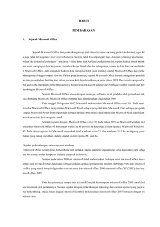 BAB II
PEMBAHASAN
A. Sejarah Microsoft Office
Sejarah Microsoft Office dan perkembangannya dari tahun ke tahun memang perlu kita ketahui, agar kit
a juga tidak ketinggalan versi-versi terbarunya. Karena tidak bisa dipungkiri lagi, dizaman sekarang keseharian
hidup kita dalamhal pekerjaan “ misalnya “ tidak lepas dari Aplikasi perkantoran ini, seperti halnya untuk memb
uat surat, menginput data karyawan, membuat karya ilmiah dan lan sebagainya, semua itu kita bisa memanfaatka
n Microsoft Office. Jadi, alangkah baiknya kita mengenal lebih jauh tentang sejarah Microsoft Office dan perke
mbangannya hingga sampai saat ini. Dalam perjalanannya, sejarah Microsoft Office banyak mengalami perubah
an dan penambahan fasilitas dari tahun pertama kali diperkenalkannya yaitu tahun 1989. Dan untuk mengenal le
bih jauh serta mengikuti perkembangannya, berikut awalmula.com kutipan dari berbagai sumber sejarah dan per
kembangan Microsoft Office.
Sejarah Microsoft Office sesuai dengan namanya, software ini di produksi oleh perusahaan rak
sasa bernama Microsoft. Microsoft Office pertama kali diperkenalkan pada tahun 1989.
Pada tanggal 30 Agustus 1992, Microsoft meluncurkan Microsoft Office versi 3.0. Pada versi
tersebut Microsoft Office menyertakan Microsoft Word sebagai pengolah kata, Microsoft Exel sebagai pengolah
angka, Microsoft Power Point digunakan sebagai aplikasi presentasi yang handal dan Microsoft Mail digun akan
untuk menerima dan mengirim email.
Setelah populer dengan Microsoft Office versi 3.0, pada tahun 1995-an Microsoft kembali mel
uncurkan Microsoft Office 95 bersamaan waktu itu Microsoft meluncurkan sistem operasi Microsoft Windows
95. Pada sistem operasi ini Microsoft merombak total windows versi 3.1 dan windows 3.11 for workgroup, peru
bahan yang cukup signifikan dalam sejarah sistem operasiPC saat itu.
Sejalan perkembangan sistemoperasi windows,
Microsoft Office sendiri terus berkembang dan semakin mapan danterus digandrungi serta digunakan oleh sebag
ian besarmasyarakat komputer didunia termasuk indonesia.
Sampai pada tahun 2000-an microsoft telah meluncurkan bebrapa versi microsoft office dan s
ampai saat ini masih tetap digunakan sebagai andalan aplikasi perkantoran modern. Beberapa versi dari microsof
t office yang masih banyak digunakan saat ini antar lain microsft iffice 2000 microsoft office XP (2002), dan mic
rosoft office 2007.
Pada kenyataannya sampai saat ini masih banyak kemampuan microsoft office 2003 maish bel
um tersentuh oleh pemakainya. Namun sejalan dengan perkembangan teknologi dan sisitemoperasi yang juga te
rus berkembang , maka diluar dugaan microsoft kembali meluncurkan microsoft office 2007 bersaam dengan wi
ndows vista.
 