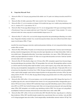 B. Pengertian Microsoft Word
1. Microsoft offfice 3,0. Ternyata yang pertama dirilis adalah versi 3.0. pada versi inihanya tersedsia untuk OS wi
ndows.
2. Microsoft office 4.0 dirilis pada tahun 1994, berisi word 6.0, Exel 5.0,powerpoint 4.0, Mail dan Access.
3. Microsoft office 4.3. seri ini merukan seri dengan 16 bit terakhir dan juga versi terakhir yang mendukung wind
ows 3.x. windows NT 3.1 dan windows NT 3.5.
4. Microsoft office 95 atau juga dikenal dengan versi 7.0. vers ini menggunakan 32 bit agar cocok dengan window
s 95 profesional. Yang versi standar terdiri dari word 7.0 dan Exel 7.0, powerpoint 7.0 dan schedule +7.0. versi p
rofesional terdiri dari semua yang ada di standarditambah dengan access 7.0.
5. Microsoft office 97. (office 8.0), versi ini dirilis dengan banyak fitur dan perkembangan dibanding versi sebelu
mnya. Pengenalan terhadap command bar, sesuatu hal yang baru dimana menu dan toolbar di buat lebih mirip d
engan visual designya.Office 97 juga
memiliki fitur natural language sistemdan sophisticated grammar chekking. ini versi yang pertam kalinya mengg
unakan office assistant.
6. Microsoft office 2000 (offfice 9.0) pada versi ini banyak opsi-opsi desembunyikan. Tentunya opsi tersebut juga
penting, tetapi kecl penggunaannya oleh orang awam.jika ingin digunakan opsi ini dapat dimunculkan. Salah sat
unya adalah macro. Mengapadisembunyikan ?.karna dapat menyebarkan virus macro. Office 2000 adalah persi t
erakhir yang dapat dijalankan di windows 95. Pada versi ini juga tidak ada pruduct activation. Enak kan ?produk
activation mulai ada di versi selanjutnya.
7. Microsoft office XP. Bisa disebut sebgai versi 10.0 atau office 2002, merupakan upgrate besar-besaran dengan
banyak perkembangan dan perubahan. Office XP mengenalkan fitur safe mode. Memungkinkan aplikasi contohn
ya outlook untuk bisa booting ketika terjadi kesalahan system, seperti registry yang corrupt, lalau adanya fitus s
mart tag yang memungkinkan mengingatkan user bila ada pengetikan yang salah ejaan. Tetapi pada office ini sm
art tag hanya bisa digunakan di word dan Excel. Office Xp juga terintegrasi dengan perintah suara dan pendiktea
n kata, seperti sebaik mungkin seperti tukisan tangan.di pruduct ini ada juga product activation. Off ice Xp mend
ukung windows 98, ME< NT 4.0. office Xp juga dikenal sebagai yang pertama untuk versi office yang bisa berja
lan baik di OS vista.
8. Microsoft office 2003 (office 11.0) sesuai namanya, versi ini dirilis pada tahun 2003. Dengan fitur logo baru. D
ua aplikasi juga ada yaitu, microsoft infopatch dan onenote. Ini versi yang pertama kalinya menggunakan gaya w
indows XP beserta Iconnya. Outlook 2003 memberikan fungsi yang telah berkembang seperti cerberos authentic
ation, RPC over HTTP, dan Cached Exchange mode. Pada versi ini juga ada penyaring junk mail yang telah digu
nakan. Office 2003 merupakan versi terakhir yang mendukung windows 2000. Versi ini juga versi yang paling b
anyakdipakai di indonesia terutama untukrental dan warnet dalam kurun waktu terkhir 2009.
9. Microsoft office 2007. (office 12.0) versi ini dirilis tahun 2007. Memiliki fitur baru. Juga ada groove, sebuah ap
likasi kolaborasi. Office 2007 memiliki desighn tampilan baru yang bernama fluen user interface. Lalu ada Ribb
on UI sebagai pengganti menu dan toolbar. Untuk menginstallnya membutuhkan minimal windows XP Sp2. Pad
 