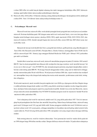 a tahun 2009 office ini sudah banyak dipakai sekarang dan mulai menggeser kedudukan office 2003. Indonesia
memang agak lambat dalam menyesuaikan perkembangan teknologi.
10. Microsoft office 2010.(office 14.0)untuk sekarang sedang dalamperkembangan. Kemungkinan dirilis adalah pad
a tahun 2010. Versi 13.0 dilewati karna adanya tahayulterhadap nomor 13.
C. Perkembangan Microsoft word
Microsoft word atau microsoft office word adalah perangkat lunak pengolah kata (word processor) andalan
microsoft. Pertama diterbitkan pada 1983 dengan nama multi-tool word untuk Xenix, versi-versi lain juga dikem
bangkan untuk berbagai sistem operasi, misalnya DOS (1983), apple macintosh (1984), SCO UNIX, OS/2, dan
microsoft windows (1989). Setelah menjadi bagian dari microsoft office sistem 2003 dan 2007 diberi nama micr
osoft office word.
Banayak ide konsep word diambil dari bravo, pengolah kata berbasis grafik pertama yang dikembangkan di
Xerox Palo Alto Research center (PARC). Pencipta Bravo, Charles Simonyi, meninggalkan Xeros PARC dan be
ralih ke microsoft pad 1981. Simonyi juga menggaet Richard Brodie dar PARC pad 1 februari 1983, perkemban
gan multi tool dimulai.
Setelah diberi nama baru microsoft word, microsoft menerbitkan program ini pada t25 oktober 1983 untuk I
BM PC. Saat tiu dunia pengelolah kata dikuasai oleh wordperfect dan juga wordstar .word memiliki konsep “wh
at you see is what you get”. Atau WYSIWYG, dan merupak program pertama yang dapat menghasilkan cetak te
bal dan cetak miring pada IBM PC. Word juga banyak menggunakan tetikus yang saat itu tidak lazim sehingga
mereka menawarkan paket Word-with-Mouse. Word processor berbasis DOS lain, seperti wordstar dan wordperf
ect, menampilkan hanya teks dengan kode markup dan warna untuk menandai pemformatan cetak tebal, miring
dan sebagainya.
Word untuk macintosh, meski memiliki banyak tampilan dari versi DOS nya, diprogramoleh Ken Shapiro denga
n sedikit perbedaan dengan kode sumber versi DOS, yang ditulis untuk layar tampilan resolusi tinggi dan printer
laser, meskipun belumada program seperti itu yang beredar di publik. Setelah Lissa write dan Marcwrite, micros
oft pun mencoba untuk menambahkan fitur WYSIWYG kedalam program word for macintosh. Setelah Word for
macintosh dirilis pada tahun 1985,
Versi selanjutnya dari word for macintosh, adalah word 3,0, yang dirilis pada tahun 1987. Versi ini mencan
gkup bnyak peningkatan dan fitur baru dan memiliki banyak bug. Dalam hanya beberapa bulan, microsoft meng
ganti word 3,0 dengan word 3,01 yag jauh lebih stabil. Semua pengguna terdaftar dari word 3,0 dikirimi surat ya
ng berisi salinan word 3,01 secara gratis, sehingga menjadikan ini kesalahan microsft paling mahal untuk di tebu
s pada waktu itu. Word 4,0 yang dirilis pada tahun 1989, merupakan versi yang sangat sukses dan juga stabil deg
unakan.
Pada rentang tahun ini, word for windows diluncurkan. Versi pertama dari word for windor dirilis pada tah
un 1989 dengan harga 500 dollar amerika serikat. Dengan dirilisnya microsoft windos 3.0 pada tahun selanjutnya
 