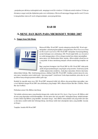 , penjualan pun akhirnya terdongkrak naik, mengingat word for windows 1.0 didesain untuk windows 3.0 dan pe
rformanya sangat uruk jika dijalankan pada versi sebelumnya. Microsoft menunggu hingga merilis word 2.0 untu
k mengukuhkan microsoft word sebagaipemimpin pasarpengolah kata.
BAB III
A.MENU DAN IKON PADA MICROSOFT WORD 2007
A. Fungsi Icon Tab Home
Microsoft Office Word 2007 (untuk selanjutnya disebut MS. Word saja)
merupakan sebuah programaplikasi pengolah kata (Word Processor) buat
an Microsoft Corporation. MS. Word 2007 merupakan hasil pengembang
an dari beberapa versi sebelumnya. MS. Word tampil lebih user friendly d
an sudah menggunakan ribbon sebagaistandarbaru dalam menampilkan
menu-menu tool. Berdasarkan klaim mereka, ribbon adalah sebuah inovas
i yang kelak di masa mendatang menjadi sebuah standarbagi tampilan me
nu.
Bagi yang baru bermigrasi dari Word 2003 ke MS. Word 2007 tidak perlu
panik dengan pemandangan yang begitu asing tersebut.Anda hanya perlu
sedikit adaptasidan setelah itu, Anda akan merasakan efisiensi dan kemu
dahan dalam bekerja. Bila Anda kurang percaya, silahkan buka MS. Word 2007, letakkan pointer mouse ke area
area menu, kemudian putar tombol gulir. Apa yang terjadi? Anda benar! Anda dapat membuka pintu akes ke seti
ap ribbon hanya dengan putaran tombol gulir saja.
Kembali ke masalah menu icon, MS. Word 2007 mengenal istilah tab, ribbon, dan group dalam menyajikan men
u tool. Berbeda dengan Word 2003 dan sebelumnya yang hampir 100% dikuasai Kaum Bar-Bar (Titlebar, Menu
Bar dan Toolbar).
Perbedaan antara Tab, Ribbon dan Group
Tab adalah sederetan menu yang ditandai dengan teks. terdiri dari tab File, Insert, Page Layout, dll. Ribbon adal
ah area yang digunakan untukmenampilkan tab dan menu dari tab yang aktif. Sedangkan Group adalah kelompo
k menu dalam tiap Ribbon yang memiliki kesamaan fungsi. Jadi, Ribbon menyediakan tab yang terdiri dari men
u, dan menu sendiri terdiri dari beberapa Group, dan Group terdiri dari sekumpulan menu yang memiliki kesama
an fungsi.
Tampilan Jendela MS Word 2007
 
