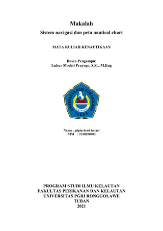 Makalah
Sistem navigasi dan peta nautical chart
MATA KULIAH KENAUTIKAAN
Dosen Pengampu:
Luhur Moekti Prayogo, S.Si., M.Eng
Nama : pipin dewi lestari
NIM : 1310200003
PROGRAM STUDI ILMU KELAUTAN
FAKULTAS PERIKANAN DAN KELAUTAN
UNIVERSITAS PGRI RONGGOLAWE
TUBAN
2021
 