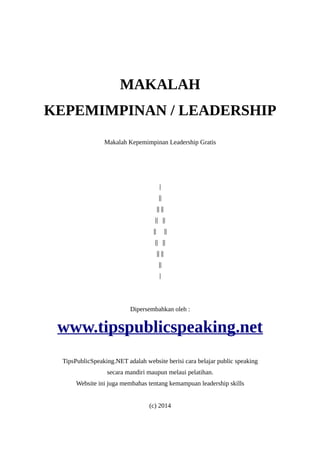 MAKALAH 
KEPEMIMPINAN / LEADERSHIP 
Makalah Kepemimpinan Leadership Gratis 
| 
|| 
|| || 
|| || 
|| || 
|| || 
|| || 
|| 
| 
Dipersembahkan oleh : 
www.tipspublicspeaking.net 
TipsPublicSpeaking.NET adalah website berisi cara belajar public speaking 
secara mandiri maupun melaui pelatihan. 
Website ini juga membahas tentang kemampuan leadership skills 
(c) 2014 
 