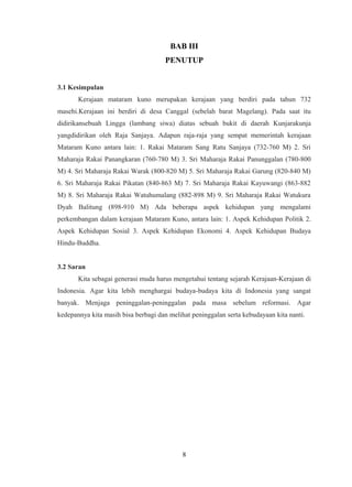 BAB III
PENUTUP
3.1 Kesimpulan
Kerajaan mataram kuno merupakan kerajaan yang berdiri pada tahun 732
masehi.Kerajaan ini berdiri di desa Canggal (sebelah barat Magelang). Pada saat itu
didirikansebuah Lingga (lambang siwa) diatas sebuah bukit di daerah Kunjarakunja
yangdidirikan oleh Raja Sanjaya. Adapun raja-raja yang sempat memerintah kerajaan
Mataram Kuno antara lain: 1. Rakai Mataram Sang Ratu Sanjaya (732-760 M) 2. Sri
Maharaja Rakai Panangkaran (760-780 M) 3. Sri Maharaja Rakai Panunggalan (780-800
M) 4. Sri Maharaja Rakai Warak (800-820 M) 5. Sri Maharaja Rakai Garung (820-840 M)
6. Sri Maharaja Rakai Pikatan (840-863 M) 7. Sri Maharaja Rakai Kayuwangi (863-882
M) 8. Sri Maharaja Rakai Watuhumalang (882-898 M) 9. Sri Maharaja Rakai Watukura
Dyah Balitung (898-910 M) Ada beberapa aspek kehidupan yang mengalami
perkembangan dalam kerajaan Mataram Kuno, antara lain: 1. Aspek Kehidupan Politik 2.
Aspek Kehidupan Sosial 3. Aspek Kehidupan Ekonomi 4. Aspek Kehidupan Budaya
Hindu-Buddha.
3.2 Saran
Kita sebagai generasi muda harus mengetahui tentang sejarah Kerajaan-Kerajaan di
Indonesia. Agar kita lebih menghargai budaya-budaya kita di Indonesia yang sangat
banyak. Menjaga peninggalan-peninggalan pada masa sebelum reformasi. Agar
kedepannya kita masih bisa berbagi dan melihat peninggalan serta kebudayaan kita nanti.
8
 