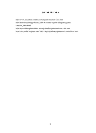 DAFTAR PUSTAKA
http://www.anneahira.com/lokasi-kerajaan-mataram-kuno.htm
http://fastrans22.blogspot.com/2013/10/sumber-sejarah-dan-peninggalan-
kerajaan_9857.html
http://sejarahbudayanusantara.weebly.com/kerajaan-mataram-kuno.html
http://tutorjunior.blogspot.com/2009/10/penyebab-kejayaan-dan-kemunduran.html
9
 