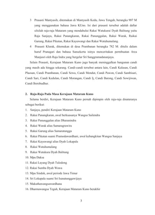 3 Prasasti Mantyasih, ditemukan di Mantyasih Kedu, Jawa Tengah, berangka 907 M
yang menggunakan bahasa Jawa KUno. Isi dari prasasti tersebut adalah daftar
silsilah raja-raja Mataram yang mendahului Rakai Watukurai Dyah Balitung yaitu
Raja Sanjaya, Rakai Panangkaran, Rakai Panunggalan, Rakai Warak, Raikai
Garung, Rakai Pikatan, Rakai Kayuwangi dan Rakai Watuhumalang.
4 Prasasti Klurak, ditemukan di desa Prambanan berangka 782 M. ditulis dalam
huruf Pranagari dan bahasa Sansekerta isinya menceritakan permbuatan Arca
Manjusri oleh Raja Indra yang bergelar Sri Sanggramadananjaya.
Selain Prasasti, Kerajaan Mataram Kuno juga banyak meninggalkan bangunan candi
yang masih ada hingga sekarang. Candi-candi tersebut antara lain, Candi Kalasan, Candi
Plaosan, Candi Prambanan, Candi Sewu, Candi Mendut, Candi Pawon, Candi Sambisari,
Candi Sari, Candi Kedulan, Candi Morangan, Candi Ij, Candi Barong, Candi Sowijiwan,
Candi Borobudhur.
2. Raja-Raja Pada Masa Kerajaan Mataram Kuno
Selama berdiri, Kerajaan Mataram Kuno pernah dipimpin oleh raja-raja dinataranya
sebagai berikut:
1. Sanjaya, pendiri Kerajaan Mataram Kuno
2. Rakai Panangkaran, awal berkuasanya Wangsa Sailendra
3. Rakai Panunggalan alias Dharanindra
4. Rakai Warak alias Samaragrawira
5. Rakai Garung alias Samaratungga
6. Rakai Pikatan suami Pramodawardhani, awal kebangkitan Wangsa Sanjaya
7. Rakai Kayuwangi alias Dyah Lokapala
8. Rakai Watuhumalang
9. Rakai Watukura Dyah Balitung
10. Mpu Daksa
11. Rakai Layang Dyah Tulodong
12. Rakai Sumba Dyah Wawa
13. Mpu Sindok, awal periode Jawa Timur
14. Sri Lokapala suami Sri Isanatunggawijaya
15. Makuthawangsawardhana
16. Dharmawangsa Teguh, Kerajaan Mataram Kuno berakhir
3
 