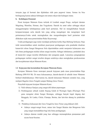 ternyata juga di hormati dan dijalankan oleh para pegawai istana. Semua itu bisa
berlangsung karena adanya hubungan erat antara rakyat dan kalangan istana.
b. Kehidupan Ekonomi
Pusat kerajaan Mataram Kuno terletak di Lembah sungai Progo, meliputi daratan
Magelang, Muntilan, Sleman, dan Yogyakarta. Daerah itu amat subur sehingga rakyat
menggantungkan kehidupannya pada hasil pertanian. Hal ini mengakibatkan banyak
kerajaan-kerajaan serta daerah lain yang saling mengekspor dan mengimpor hasil
pertaniannya.Usaha untuk meningkatkan dan mengembangkan hasil pertanian telah
dilakukan sejak masa pemerintahan Rakai Kayuwangi.
Usaha perdagangan juga mulai mendapat perhatian ketika Raja Balitung berkuasa. Raja
telah memerintahkan untuk membuat pusat-pusat perdagangan serta penduduk disekitar
kanan-kiri aliran Sungai Bengawan Solo diperintahkan untuk menjamin kelancaran arus
lalu lintas perdagangan melalui aliran sungai tersebut. Sebagai imbalannya, penduduk desa
di kanan-kiri sungai tersebut dibebaskan dari pungutan pajak. Lancarnya pengangkutan
perdagangan melalui sungai tersebut dengan sendirinya akan menigkatkan perekonomian
dan kesejahteraan rakyat Mataram Kuno.
1.2 Kejayaan dan keruntuhan Kerajaan Mataram Kuno.
Kerajaan Mataram Kuno mencapai puncak kejayaan pada masa pemerintahan Raja
Balitung (898-910 M). Di masa kekuasaannya, daerah-daerah di sebelah timur Mataram
berhasil ditaklukkannya. Oleh karena itu, daerah kekuasaan Mataram semakin luas, yang
meliputi Bagelen (Jawa Tengah) sampai Malang (Jawa Timur).
Penyebab kejayaan kerajaan Mataram Kuno:
1) Naik tahtanya Sanjaya yang sangat ahli dalam peperangan
2) Pembangunan sebuah waduk Hujung Galuh di Waringin Sapta (Waringin Pitu)
guna mengatur aliran Sungai Berangas, sehingga banyak kapal dagang dari
Benggala, Sri Lanka, Chola, Champa, Burma, dan lain-lain datang ke pelabuhan
itu.
3) Pindahnya kekuasaan dari Jawa Tengah ke Jawa Timur yang didasari oleh:
• Adanya sungai-sungai besar, antara lain Sungai Brantas dan Bengawan Solo
yang sangat memudahkan bagi lalu lintas perdagangan.
• Adanya dataran rendah yang luas sehingga memungkinkan penanaman padi
secara besar-besaran.
6
 