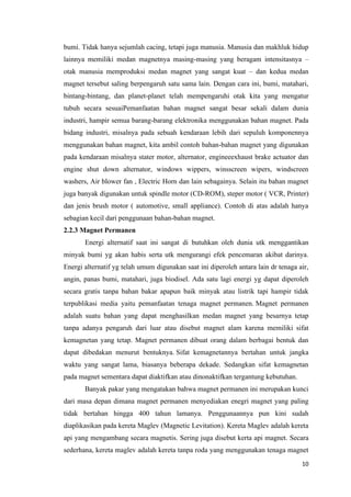 10
bumi. Tidak hanya sejumlah cacing, tetapi juga manusia. Manusia dan makhluk hidup
lainnya memiliki medan magnetnya masing-masing yang beragam intensitasnya –
otak manusia memproduksi medan magnet yang sangat kuat – dan kedua medan
magnet tersebut saling berpengaruh satu sama lain. Dengan cara ini, bumi, matahari,
bintang-bintang, dan planet-planet telah mempengaruhi otak kita yang mengatur
tubuh secara sesuaiPemanfaatan bahan magnet sangat besar sekali dalam dunia
industri, hampir semua barang-barang elektronika menggunakan bahan magnet. Pada
bidang industri, misalnya pada sebuah kendaraan lebih dari sepuluh komponennya
menggunakan bahan magnet, kita ambil contoh bahan-bahan magnet yang digunakan
pada kendaraan misalnya stater motor, alternator, engineeexhaust brake actuator dan
engine shut down alternator, windows wippers, winsscreen wipers, windscreen
washers, Air blower fan , Electric Horn dan lain sebagainya. Selain itu bahan magnet
juga banyak digunakan untuk spindle motor (CD-ROM), steper motor ( VCR, Printer)
dan jenis brush motor ( automotive, small appliance). Contoh di atas adalah hanya
sebagian kecil dari penggunaan bahan-bahan magnet.
2.2.3 Magnet Permanen
Energi alternatif saat ini sangat di butuhkan oleh dunia utk menggantikan
minyak bumi yg akan habis serta utk mengurangi efek pencemaran akibat darinya.
Energi alternatif yg telah umum digunakan saat ini diperoleh antara lain dr tenaga air,
angin, panas bumi, matahari, juga biodisel. Ada satu lagi energi yg dapat diperoleh
secara gratis tanpa bahan bakar apapun baik minyak atau listrik tapi hampir tidak
terpublikasi media yaitu pemanfaatan tenaga magnet permanen. Magnet permanen
adalah suatu bahan yang dapat menghasilkan medan magnet yang besarnya tetap
tanpa adanya pengaruh dari luar atau disebut magnet alam karena memiliki sifat
kemagnetan yang tetap. Magnet permanen dibuat orang dalam berbagai bentuk dan
dapat dibedakan menurut bentuknya. Sifat kemagnetannya bertahan untuk jangka
waktu yang sangat lama, biasanya beberapa dekade. Sedangkan sifat kemagnetan
pada magnet sementara dapat diaktifkan atau dinonaktifkan tergantung kebutuhan.
Banyak pakar yang mengatakan bahwa magnet permanen ini merupakan kunci
dari masa depan dimana magnet permanen menyediakan enegri magnet yang paling
tidak bertahan hingga 400 tahun lamanya. Penggunaannya pun kini sudah
diaplikasikan pada kereta Maglev (Magnetic Levitation). Kereta Maglev adalah kereta
api yang mengambang secara magnetis. Sering juga disebut kerta api magnet. Secara
sederhana, kereta maglev adalah kereta tanpa roda yang menggunakan tenaga magnet
 