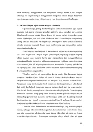 11
untuk melayang, menggerakkan, dan mengontrol jalannya kereta. Kereta dengan
teknologi itu sangat mungkin menggantikan transportasi massa dengan kecepatan
yang tinggi, percepatan besar, efisiensi energi yang tinggi, dan ramah lingkungan.
2.2.4 Kereta Maglev, Aplikasi dari Magnet Permanen
Seperti namanya, prinsip dari kereta api ini adalah memanfaatkan gaya angkat
magnetik pada relnya sehingga terangkat sedikit ke atas, kemudian gaya dorong
dihasilkan oleh motor induksi Linear. Kereta ini mampu melaju dengan kecepatan
sampai 650 km/jam jauh lebih cepat dari kereta biasa. Kereta Maglev mengambang
kurang lebih 10 mm di atas rel magnetiknya. Dorongan ke depan dilakukan melalui
interaksi antara rel magnetik dengan mesin induksi yang juga menghasilkan medan
magnetik di dalam kereta.
Kereta maglev bisa bergerak di karenakan di bagian bawah masing-masing
kaki kereta maglev ada 2 bagian magnet yaitu magnet penyokong (support magnet)
adalah magnet yang menarik kereta agar mengambang dan menggerakkannya
sedangkan di bagian sisi-sisinya adalah magnet penuntun (guidance magnet) menjaga
kereta tetap di jalur rel. Magnet penyokong dan penuntun ini di pasang pada kedua
sisi sepanjang kaki kereta dan sistem kontrol elektronik memastikan kereta melayang
di ketinggian 10mm dengan stabil.
Teknologi maglev ini menyebabkan kereta maglev bisa beroperasi dalam
kecepatan 300-400km/jam. Dalam uji coba di Jepang, JR-Maglev Kereta maglev
tercepat dunia dengan kecepatan resmi, 581 km/jam (2003, Guiness World Record).
Penggunaan energi kereta maglev lebih rendah dari kereta api/listrik, 3x lebih hemat
dari mobil dan 5x lebih hemat dari pesawat terbang .Lebih dari itu kereta maglev
tidak berisik dan berguncang karena tidak ada suspensi apalagi roda. Perawatan yang
murah dan konsumsi energi yang hemat dibanding kereta api/listrik menjadi faktor
penting bagi pertumbuhan ekonomi. Kereta maglev terdiri dari 2 gerbong minimal
dan tergantung dari jumlah penumpang maksimal bisa 10 gerbong. Kereta maglev
bisa juga sebagai kereta kargo dengan kapasitas seberat 15ton/gerbong.
Kelebihan utama dari kereta ini adalah kemampuannya yang bisa melayang di
atas rel, sehingga tidak menimbulkan gesekan. Konsekuensinya, secara teoritis tidak
akan ada penggantian rel atau roda kereta karena tidak akan ada yang aus (biaya
perawatan dapat dihemat). Keuntungan sampingan lainnya adalah tidak ada gaya
 