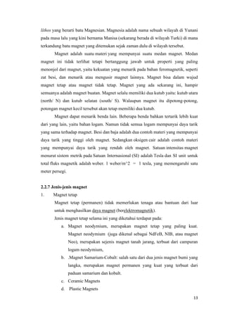 13
líthos yang berarti batu Magnesian. Magnesia adalah nama sebuah wilayah di Yunani
pada masa lalu yang kini bernama Manisa (sekarang berada di wilayah Turki) di mana
terkandung batu magnet yang ditemukan sejak zaman dulu di wilayah tersebut.
Magnet adalah suatu materi yang mempunyai suatu medan magnet. Medan
magnet ini tidak terlihat tetapi bertanggung jawab untuk properti yang paling
menonjol dari magnet, yaitu kekuatan yang menarik pada bahan feromagnetik, seperti
zat besi, dan menarik atau mengusir magnet lainnya. Magnet bisa dalam wujud
magnet tetap atau magnet tidak tetap. Magnet yang ada sekarang ini, hampir
semuanya adalah magnet buatan. Magnet selalu memiliki dua kutub yaitu: kutub utara
(north/ N) dan kutub selatan (south/ S). Walaupun magnet itu dipotong-potong,
potongan magnet kecil tersebut akan tetap memiliki dua kutub.
Magnet dapat menarik benda lain. Beberapa benda bahkan tertarik lebih kuat
dari yang lain, yaitu bahan logam. Namun tidak semua logam mempunyai daya tarik
yang sama terhadap magnet. Besi dan baja adalah dua contoh materi yang mempunyai
daya tarik yang tinggi oleh magnet. Sedangkan oksigen cair adalah contoh materi
yang mempunyai daya tarik yang rendah oleh magnet. Satuan intensitas magnet
menurut sistem metrik pada Satuan Internasional (SI) adalah Tesla dan SI unit untuk
total fluks magnetik adalah weber. 1 weber/m^2 = 1 tesla, yang memengaruhi satu
meter persegi.
2.2.7 Jenis-jenis magnet
1. Magnet tetap
Magnet tetap (permanen) tidak memerlukan tenaga atau bantuan dari luar
untuk menghasilkan daya magnet (berelektromagnetik).
Jenis magnet tetap selama ini yang diketahui terdapat pada:
a. Magnet neodymium, merupakan magnet tetap yang paling kuat.
Magnet neodymium (juga dikenal sebagai NdFeB, NIB, atau magnet
Neo), merupakan sejenis magnet tanah jarang, terbuat dari campuran
logam neodymium,
b. .Magnet Samarium-Cobalt: salah satu dari dua jenis magnet bumi yang
langka, merupakan magnet permanen yang kuat yang terbuat dari
paduan samarium dan kobalt.
c. Ceramic Magnets
d. Plastic Magnets
 