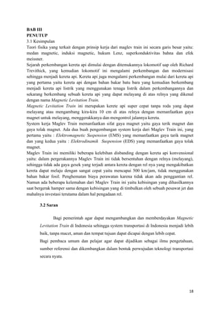 18
BAB III
PENUTUP
3.1 Kesimpulan
Teori fisika yang terkait dengan prinsip kerja dari maglev train ini secara garis besar yaitu:
medan magnetic, induksi magnetic, hukum Lenz, superkonduktivitas bahna dan efek
meissner.
Sejarah perkembangan kereta api dimulai dengan ditemukannya lokomotif uap oleh Richard
Trevithick, yang kemudian lokomotif ini mengalami perkembangan dan modernisasi
sehingga menjadi kereta api. Kereta api juga mengalami perkembangan mulai dari kereta api
yang pertama yaitu kereta api dengan bahan bakar batu bara yang kemudian berkembang
menjadi kereta api listrik yang menggunakan tenaga listrik dalam perkembangannya dan
sekarang berkembang sebuah kereta api yang dapat melayang di atas relnya yang dikenal
dengan nama Magnetic Levitation Train.
Magnetic Levitation Train ini merupakan kerete api super cepat tanpa roda yang dapat
melayang atau mengambang kira-kira 10 cm di atas relnya dengan memanfaatkan gaya
magnet untuk melayang, menggerakkanya dan mengontrol jalannya kereta.
System kerja Maglev Train memanfaatkan sifat gaya magnet yaitu gaya terik magnet dan
gaya tolak magnet. Ada dua buah pengembangan system kerja dari Maglev Train ini, yang
pertama yaitu : Elektromagnetic Suspension (EMS) yang memanfaatkan gaya tarik magnet
dan yang kedua yaitu : Elektrodinamik Suspension (EDS) yang memanfaatkan gaya tolak
magnet.
Maglev Train ini memiliki beberapa kelebihan disbanding dengan kereta api konvensional
yaitu: dalam pergerakannya Maglev Train ini tidak bersentuhan dengan relnya (melayang),
sehingga tidak ada gaya gesek yang terjadi antara kereta dengan rel nya yang mengakibatkan
kereta dapat melaju dengan sangat cepat yaitu mencapai 500 km/jam, tidak menggunakan
bahan bakar fosil. Penghematan biaya perawatan karena tidak akan ada penggantian rel.
Namun ada beberapa kelemahan dari Maglev Train ini yaitu kebisingan yang dihasilkannya
saat bergerak hamper sama dengan kebisingan yang di timbulkan oleh sebuah pesawat jet dan
mahalnya investasi terutama dalam hal pengadaan rel.
3.2 Saran
Bagi pemerintah agar dapat mengambangkan dan memberdayakan Magnetic
Levitation Train di Indonesia sehingga system transportasi di Indonesia menjadi lebih
baik, tanpa macet, aman dan tempat tujuan dapat dicapai dengan lebih cepat.
Bagi pembaca umum dan pelajar agar dapat dijadikan sebagai ilmu pengetahuan,
sumber referensi dan dikembangkan dalam bentuk perwujudan teknologi transportasi
secara nyata.
 