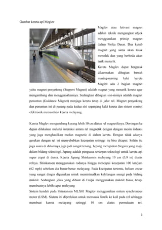 3
Gambar kereta api Meglev
Maglev atau letivasi magnet
adalah teknik mengangkat objek
menggunakan prinsip magnet
dalam Fisika Dasar. Dua kutub
magnet yang sama akan tolak
menolak dan yang berbeda akan
tarik menarik.
Kereta Maglev dapat bergerak
dikarenakan dibagian bawah
masing-masing kaki kereta
Maglev ada 2 bagian magnet
yaitu magnet penyokong (Support Magnet) adalah magnet yang menarik kereta agar
mengambang dan menggerakkannya. Sedangkan dibagian sisi-sisinya adalah magnet
penuntun (Guidance Magnet) menjaga kereta tetap di jalur rel. Magnet penyokong
dan penuntun ini di pasang pada kedua sisi sepanjang kaki kereta dan sistem control
elektronik memastikan kereta melayang.
Kereta Maglev mengambang kurang lebih 10 cm diatas rel magnetiknya. Dorongan ke
depan dilakukan melalui interaksi antara rel magnetik dengan dengan mesin induksi
yang juga menghasilkan medan magnetic di dalam kereta. Dengan tidak adanya
gesekan dengan rel ini menyebabkan kecepatan setinggi itu bisa dicapai. Selain itu
juga suara di dalamnya juga jadi sangat tenang. Jepang merupakan Negara yang maju
dalam bidang teknologi, Jepang adalah penguasa terdepan teknologi untuk kereta api
super cepat di dunia. Kereta Jepang Shinkansen melayang 10 cm (3,9 in) diatas
relnya. Shinkansen menggunakan rodanya hingga mencapai kecepatan 100 km/jam
(62 mph) sebelum dia benar-benar melayang. Pada kecepatan tertentu, helium encer
yang sangat dingin digunakan untuk meminimalkan kehilangan energi pada bidang
maknit. Sedangkan jenis yang dibuat di Eropa menggunakan maknit biasa, tetapi
membuatnya lebih cepat melayang
Sistem kendali pada Shinkansen MLX01 Maglev menggunakan sistem synchronous
motor (LSM). Sistem ini diperlukan untuk memasok listrik ke koil pada rel sehingga
membuat kereta melayang setinggi 10 cm diatas permukaan rel.
 