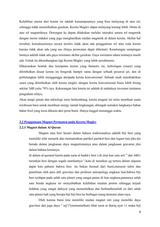 8
Kelebihan utama dari kereta ini adalah kemampuannya yang bisa melayang di atas rel,
sehingga tidak menimbulkan gesekan. Kereta Maglev dapat melayang kurang lebih 10mm di
atas rel magnetiknya. Dorongan ke depan dilakukan melalui interaksi antara rel magnetik
dengan mesin induksi yang juga menghasilkan medan magnetik di dalam kereta. Akibat hal
tersebut, konsekuensinya secara teoritis tidak akan ada penggantian rel atau roda kereta
karena tidak akan ada yang aus (biaya perawatan dapat dihemat). Keuntungan sampingan
lainnya adalah tidak ada gaya resistansi akibat gesekan. Gaya resistansi udara tentunya masih
ada. Untuk itu dikembangkan lagi Kereta Maglev yang lebih aerodinamis.
Dikarenakan bentuk dan kecepatan kereta yang fantastis ini, kebisingan (suara) yang
ditimbulkan disaat kereta ini bergerak hampir sama dengan sebuah pesawat jet, dan di
perhitungkan lebih mengganggu daripada kereta konvensional. Sebuah studi membuktikan
suara yang ditimbulkan oleh kereta meglev dengan kereta konvensional biasa lebih bising
sekitar 5dB yaitu 78% nya. Kekurangan lain kereta ini adalah di mahalnya investasi terutama
pengadaan relnya.
Akan tetapi jaman dan teknologi terus berkembang, kereta magnet ini tentu membuat suatu
terobosan baru untuk membuat energy ramah lingkungan, ditengah semakin langkanya bahan
bakar fosil yang terus dikuras dari perut bumi. Hanya tinggal menunggu waktu.
2.2 Penggunaan Magnet Permanen pada Kereta Maglev
2.2.1 Magnet dalam Al Quran
Magnet atau besi berani dalam bahasa tradisionalnya adalah biji besi yang
memiliki sifat menarik dan memantulkan partikel partikel besi dan logam lain jika dia
berada dalam jangkauan daya magnetismenya atau dalam jangkauan gravaton jika
dalam bahasa kimianya.
di dalam al-quranul karim pada surat al hadid ( besi ) di sirat kan satu arti ” dan AKU
turunkan besi dengan segala manfaatnya “,kata di turunkan yg tertera dalam alquran
dapat kita pahami bahwa besi itu bukan berasal dari bumi,menurut tafsir dan
penelitian oleh para ahli gravitasi dan profesor antropology angkasa luar,bahwa biji
besi terdapat pada salah satu planet yang sangat panas di luar angkasa,panasnya salah
satu benda angkasa ini menyebabkan kelebihan muatan proton sehingga terjadi
ledakan yang sangat dahsyat yang mementalkan dan berhamburanlah isi dari salah
satu planet tadi yang berupa biji biji besi ke berbagai ruang demensi alam raya.
Oleh karena bumi kita memiliki medan magnet inti yang memiliki daya
gravitasi dan juga daya ” raj’i”(memantulkan) lihat surat at thariq ayat 11 maka biji
 