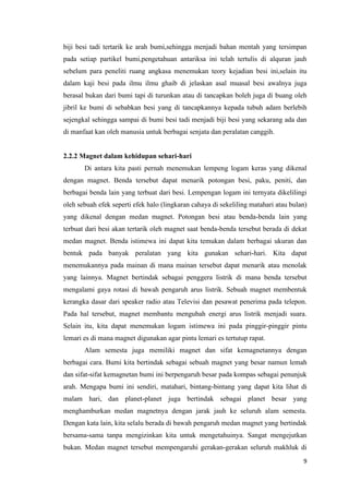 9
biji besi tadi tertarik ke arah bumi,sehingga menjadi bahan mentah yang tersimpan
pada setiap partikel bumi,pengetahuan antariksa ini telah tertulis di alquran jauh
sebelum para peneliti ruang angkasa menemukan teory kejadian besi ini,selain itu
dalam kaji besi pada ilmu ilmu ghaib di jelaskan asal muasal besi awalnya juga
berasal bukan dari bumi tapi di turunkan atau di tancapkan boleh juga di buang oleh
jibril ke bumi di sebabkan besi yang di tancapkannya kepada tubuh adam berlebih
sejengkal sehingga sampai di bumi besi tadi menjadi biji besi yang sekarang ada dan
di manfaat kan oleh manusia untuk berbagai senjata dan peralatan canggih.
2.2.2 Magnet dalam kehidupan sehari-hari
Di antara kita pasti pernah menemukan lempeng logam keras yang dikenal
dengan magnet. Benda tersebut dapat menarik potongan besi, paku, peniti, dan
berbagai benda lain yang terbuat dari besi. Lempengan logam ini ternyata dikelilingi
oleh sebuah efek seperti efek halo (lingkaran cahaya di sekeliling matahari atau bulan)
yang dikenal dengan medan magnet. Potongan besi atau benda-benda lain yang
terbuat dari besi akan tertarik oleh magnet saat benda-benda tersebut berada di dekat
medan magnet. Benda istimewa ini dapat kita temukan dalam berbagai ukuran dan
bentuk pada banyak peralatan yang kita gunakan sehari-hari. Kita dapat
menemukannya pada mainan di mana mainan tersebut dapat menarik atau menolak
yang lainnya. Magnet bertindak sebagai penggera listrik di mana benda tersebut
mengalami gaya rotasi di bawah pengaruh arus listrik. Sebuah magnet membentuk
kerangka dasar dari speaker radio atau Televisi dan pesawat penerima pada telepon.
Pada hal tersebut, magnet membantu mengubah energi arus listrik menjadi suara.
Selain itu, kita dapat menemukan logam istimewa ini pada pinggir-pinggir pintu
lemari es di mana magnet digunakan agar pintu lemari es tertutup rapat.
Alam semesta juga memiliki magnet dan sifat kemagnetannya dengan
berbagai cara. Bumi kita bertindak sebagai sebuah magnet yang besar namun lemah
dan sifat-sifat kemagnetan bumi ini berpengaruh besar pada kompas sebagai penunjuk
arah. Mengapa bumi ini sendiri, matahari, bintang-bintang yang dapat kita lihat di
malam hari, dan planet-planet juga bertindak sebagai planet besar yang
menghamburkan medan magnetnya dengan jarak jauh ke seluruh alam semesta.
Dengan kata lain, kita selalu berada di bawah pengaruh medan magnet yang bertindak
bersama-sama tanpa mengizinkan kita untuk mengetahuinya. Sangat mengejutkan
bukan. Medan magnet tersebut mempengaruhi gerakan-gerakan seluruh makhluk di
 