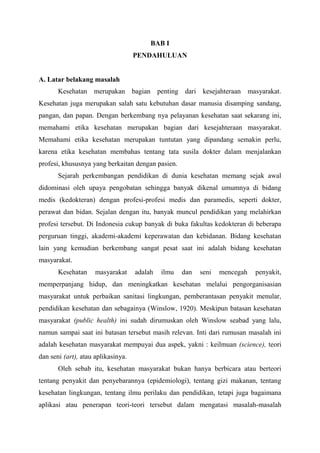 BAB I
PENDAHULUAN
A. Latar belakang masalah
Kesehatan merupakan bagian penting dari kesejahteraan masyarakat.
Kesehatan juga merupakan salah satu kebutuhan dasar manusia disamping sandang,
pangan, dan papan. Dengan berkembang nya pelayanan kesehatan saat sekarang ini,
memahami etika kesehatan merupakan bagian dari kesejahteraan masyarakat.
Memahami etika kesehatan merupakan tuntutan yang dipandang semakin perlu,
karena etika kesehatan membahas tentang tata susila dokter dalam menjalankan
profesi, khususnya yang berkaitan dengan pasien.
Sejarah perkembangan pendidikan di dunia kesehatan memang sejak awal
didominasi oleh upaya pengobatan sehingga banyak dikenal umumnya di bidang
medis (kedokteran) dengan profesi-profesi medis dan paramedis, seperti dokter,
perawat dan bidan. Sejalan dengan itu, banyak muncul pendidikan yang melahirkan
profesi tersebut. Di Indonesia cukup banyak di buka fakultas kedokteran di beberapa
perguruan tinggi, akademi-akademi keperawatan dan kebidanan. Bidang kesehatan
lain yang kemudian berkembang sangat pesat saat ini adalah bidang kesehatan
masyarakat.
Kesehatan masyarakat adalah ilmu dan seni mencegah penyakit,
memperpanjang hidup, dan meningkatkan kesehatan melalui pengorganisasian
masyarakat untuk perbaikan sanitasi lingkungan, pemberantasan penyakit menular,
pendidikan kesehatan dan sebagainya (Winslow, 1920). Meskipun batasan kesehatan
masyarakat (public health) ini sudah dirumuskan oleh Winslow seabad yang lalu,
namun sampai saat ini batasan tersebut masih relevan. Inti dari rumusan masalah ini
adalah kesehatan masyarakat mempuyai dua aspek, yakni : keilmuan (science), teori
dan seni (art), atau aplikasinya.
Oleh sebab itu, kesehatan masyarakat bukan hanya berbicara atau berteori
tentang penyakit dan penyebarannya (epidemiologi), tentang gizi makanan, tentang
kesehatan lingkungan, tentang ilmu perilaku dan pendidikan, tetapi juga bagaimana
aplikasi atau penerapan teori-teori tersebut dalam mengatasi masalah-masalah
 