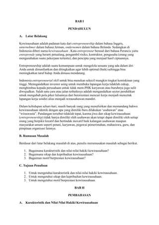 BAB I
PENDAHULUN
A. Latar Belakang
Kewirausahaan adalah padanan kata dari entrepreneurship dalam bahasa Inggris,
unternehmer dalam bahasa Jerman, ondernemen dalam bahasa Belanda. Sedangkan di
Indonesia diberi nama kewirausahaan . Kata entrepreneur berasal dari bahasa Perancis yaitu
entreprende yang berarti petualang, pengambil risiko, kontraktor, pengusaha (orang yang
mengusahakan suatu pekerjaan tertentu), dan pencipta yang menjual hasil ciptaannya.
Entrepreneurship adalah suatu kemampuan untuk mengelola sesuatu yang ada dalam diri
Anda untuk dimanfaatkan dan ditingkatkan agar lebih optimal (baik) sehingga bisa
meningkatkan taraf hidup Anda dimasa mendatang.
Indonesia entrepreneurial skill untuk bisa menekan sekecil mungkin tingkat kemiskinan yang
tinggi. Menngandalkan investor asing untuk membuka lapangan kerja tidaklah cukup,
menghimbau kepada perusahaan untuk tidak mem-PHK karyawan atau buruhnya juga sulit
diwujudkan. Salah satu cara atau jalan terbaiknya adalah mengandalkan sector pendidikan
utnuk mengubah pola piker lulsannya dari berorientasi mencari kerja menjadi mencetak
lapangan kerja sendiri alias menjadi wirausahawan mandiri.
Dalam kehidupan sehari-hari, masih banyak oang yang menafsirkan dan memandang bahwa
kewirausahaan identik dengan apa yang dimiliki baru dilakukan „usahawan” atau
“wiraswasta”. Pandangan tersebut tidaklah tepat, karena jiwa dan sikap kewirausahaan
(entrepreneurship) tidak hanya dimiliki oleh usahawan akan tetapi dapat dimiliki oleh setiap
orang yang berpikir kreatif dan bertindak inovatif baik kalangan usahawan maupun
masyarakat umum seperti petani, karyawan, pegawai pemerintahan, mahasiswa, guru, dan
pimpinan organisasi lainnya.
B. Rumusan Masalah
Berdasar dari latar belakang masalah di atas, penulis merumusakan masalah sebagai berikut.
1. Bagaimana karakteristik dan nilai-nilai hakiki kewirausahaan?
2. Bagaimana sikap dan kepribadian kewirausahaan?
3. Bagaiman motif berprestasi kewirausahaan?
C. Tujuan Penulisan
1. Untuk mengetahui karakteristik dan nilai-nilai hakiki kewirausahaan.
2. Untuk mengetahui sikap dan kepribadian kewirausahaan.
3. Untuk mengetahui motif berprestasi kewirausahaan.
BAB II
PEMBAHASAN
A. Karakteristik dan Nilai-Nilai Hakiki Kewirausahaan
 