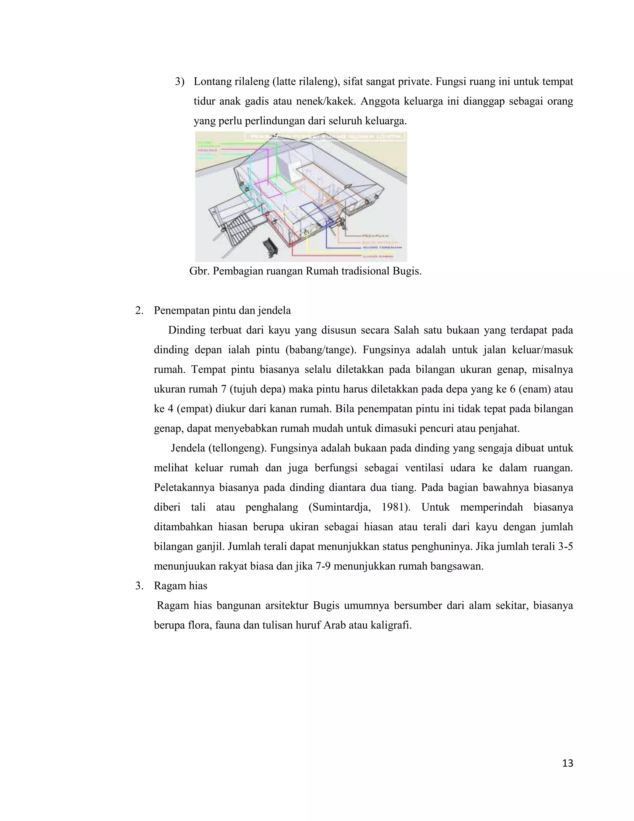 3) Lontang rilaleng (latte rilaleng), sifat sangat private. Fungsi ruang ini untuk tempat
           tidur anak gadis atau nenek/kakek. Anggota keluarga ini dianggap sebagai orang
           yang perlu perlindungan dari seluruh keluarga.




          Gbr. Pembagian ruangan Rumah tradisional Bugis.


2. Penempatan pintu dan jendela
      Dinding terbuat dari kayu yang disusun secara Salah satu bukaan yang terdapat pada
   dinding depan ialah pintu (babang/tange). Fungsinya adalah untuk jalan keluar/masuk
   rumah. Tempat pintu biasanya selalu diletakkan pada bilangan ukuran genap, misalnya
   ukuran rumah 7 (tujuh depa) maka pintu harus diletakkan pada depa yang ke 6 (enam) atau
   ke 4 (empat) diukur dari kanan rumah. Bila penempatan pintu ini tidak tepat pada bilangan
   genap, dapat menyebabkan rumah mudah untuk dimasuki pencuri atau penjahat.
       Jendela (tellongeng). Fungsinya adalah bukaan pada dinding yang sengaja dibuat untuk
   melihat keluar rumah dan juga berfungsi sebagai ventilasi udara ke dalam ruangan.
   Peletakannya biasanya pada dinding diantara dua tiang. Pada bagian bawahnya biasanya
   diberi tali atau penghalang (Sumintardja, 1981). Untuk memperindah biasanya
   ditambahkan hiasan berupa ukiran sebagai hiasan atau terali dari kayu dengan jumlah
   bilangan ganjil. Jumlah terali dapat menunjukkan status penghuninya. Jika jumlah terali 3-5
   menunjuukan rakyat biasa dan jika 7-9 menunjukkan rumah bangsawan.
3. Ragam hias
    Ragam hias bangunan arsitektur Bugis umumnya bersumber dari alam sekitar, biasanya
   berupa flora, fauna dan tulisan huruf Arab atau kaligrafi.




                                                                                             13
 