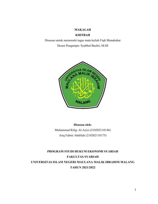 1
MAKALAH
KHITBAH
Disusun untuk memenuhi tugas mata kuliah Fiqh Munakahat
Dosen Pengampu: Syabbul Bachri, M.HI
Disusun oleh:
Muhammad Rifqy Al-Azizi (210202110148)
Ariq Fahmi Abdillah (210202110175)
PROGRAM STUDI HUKUM EKONOMI SYARIAH
FAKULTAS SYARIAH
UNIVERSITAS ISLAM NEGERI MAULANA MALIK IBRAHIM MALANG
TAHUN 2021/2022
 