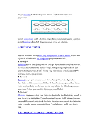 dengan monomer. Berikut analogi suatu polimer beserta monomer-monomer
penyusunnya.




Contoh homopolimer adalah polietilena dengan 1 jenis monomer yaitu etena, sedangkan
contoh kopolimer adalah SBR dengan monomer stirena dan butadiene.


A. SIFAT-SIFAT POLIMER



Sebelum membahas tentang faktor yang mempengaruhi sifat-sifat polimer, berikut akan
dijelaskan terlebih dahulu tiga sifat polimer yang harus kita ketahui.
1. Termoplas
Termoplas bersifat lunak jika dipanaskan dan dapat dicetak kembali menjadi bentuk lain.
Hal ini dikarenakan termoplas memiliki banyak rantai panjang yang terikat oleh gaya
antar molekul yang lemah. Contoh polimer yang memiliki sifat termoplas adalah PVC,
polietena, nilon 6,6 dan polistirena
2. Termoset
Termoset mempunyai bentuk permanen dan tidak menjadi lunak jika dipanaskan.
Penyebabnya adalah termoset memiliki banyak ikatan kovalen yang sangat kuat diantara
rantai-rantainya. Ikatan kovalen akan terputus serta terbakar jika dilakukan pemanasan
yang tinggi. Polimer yang memiliki sifat termoset adalah bakelit
3. Elastomer
Elastomer merupakan polimer yang elastic atau dapat mulur jika ditarik, tetapi kembali ke
awal jika gaya tarik ditiadakan. Penyebabnya adalah tumpang tindih antara polimer yang
memungkinkan rantai-rantai ditarik, dan ikatan silang yang akan menarik kembali rantai-
rantai tersebut ke susunan tumpang tindihnya. Contoh elastomer adalah karet sintetis
SBR.


B. FAKTOR YANG MEMPENGARUHI SIFAT POLIMER
 