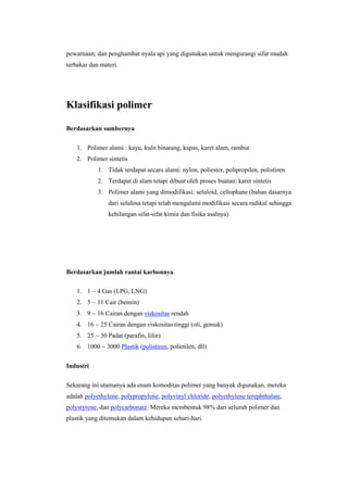 pewarnaan; dan penghambat nyala api yang digunakan untuk mengurangi sifat mudah
terbakar dan materi.




Klasifikasi polimer

Berdasarkan sumbernya

    1. Polimer alami : kayu, kulit binatang, kapas, karet alam, rambut
    2. Polimer sintetis
            1. Tidak terdapat secara alami: nylon, poliester, polipropilen, polistiren
            2. Terdapat di alam tetapi dibuat oleh proses buatan: karet sintetis
            3. Polimer alami yang dimodifikasi: seluloid, cellophane (bahan dasarnya
                dari selulosa tetapi telah mengalami modifikasi secara radikal sehingga
                kehilangan sifat-sifat kimia dan fisika asalnya)




Berdasarkan jumlah rantai karbonnya

    1. 1 ~ 4 Gas (LPG, LNG)
    2. 5 ~ 11 Cair (bensin)
    3. 9 ~ 16 Cairan dengan viskositas rendah
    4. 16 ~ 25 Cairan dengan viskositas tinggi (oli, gemuk)
    5. 25 ~ 30 Padat (parafin, lilin)
    6. 1000 ~ 3000 Plastik (polistiren, polietilen, dll)


Industri

Sekarang ini utamanya ada enam komoditas polimer yang banyak digunakan, mereka
adalah polyethylene, polypropylene, polyvinyl chloride, polyethylene terephthalate,
polystyrene, dan polycarbonate. Mereka membentuk 98% dari seluruh polimer dan
plastik yang ditemukan dalam kehidupan sehari-hari.
 