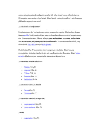 amino sebagai struktur kristal putih yang bertitik lebur tinggi karena sifat dipolarnya.
Kebanyakan asam amino bebas berada dalam bentuk zwitter-ion pada pH netral maupun
pH fisiologis yang dekat netral.


Asam amino dasar (standar)

Protein tersusun dari berbagai asam amino yang masing-masing dihubungkan dengan
ikatan peptida. Meskipun demikian, pada awal pembentukannya protein hanya tersusun
dari 20 asam amino yang dikenal sebagai asam amino dasar atau asam amino baku
atau asam amino penyusun protein (proteinogenik). Asam-asam amino inilah yang
disandi oleh DNA/RNA sebagai kode genetik.


Berikut adalah ke-20 asam amino penyusun protein (singkatan dalam kurung
menunjukkan singkatan tiga huruf dan satu huruf yang sering digunakan dalam kajian
protein), dikelompokkan menurut sifat atau struktur kimiawinya:


Asam amino alifatik sederhana

        Glisina (Gly, G)
        Alanina (Ala, A)
        Valina (Val, V)
        Leusina (Leu, L)
        Isoleusina (Ile, I)


Asam amino hidroksi-alifatik

        Serina (Ser, S)
        Treonina (Thr, T)

Asam amino dikarboksilat (asam)

        Asam aspartat (Asp, D)
        Asam glutamat (Glu, E)


Amida

        Asparagina (Asn, N)
 