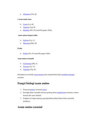 Glutamina (Gln, Q)


] Asam amino basa

         Lisina (Lys, K)
         Arginina (Arg, R)
         Histidina (His, H) (memiliki gugus siklik)


Asam amino dengan sulfur

         Sisteina (Cys, C)
         Metionina (Met, M)


Prolin

         Prolina (Pro, P) (memiliki gugus siklik)


Asam amino aromatik

         Fenilalanina (Phe, F)
         Tirosina (Tyr, Y)
         Triptofan (Trp, W)

Kelompok ini memiliki cincin benzena dan menjadi bahan baku metabolit sekunder
aromatik.


Fungsi biologi asam amino

   1. Penyusun protein, termasuk enzim.
   2. Kerangka dasar sejumlah senyawa penting dalam metabolisme (terutama vitamin,
         hormon dan asam nukleat).
   3. Pengikat ion logam penting yang diperlukan dalam dalam reaksi enzimatik
         (kofaktor).


Asam amino esensial
 