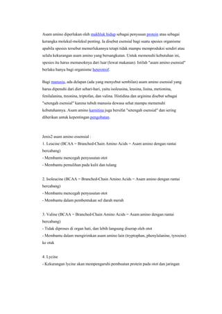 Asam amino diperlukan oleh makhluk hidup sebagai penyusun protein atau sebagai
kerangka molekul-molekul penting. Ia disebut esensial bagi suatu spesies organisme
apabila spesies tersebut memerlukannya tetapi tidak mampu memproduksi sendiri atau
selalu kekurangan asam amino yang bersangkutan. Untuk memenuhi kebutuhan ini,
spesies itu harus memasoknya dari luar (lewat makanan). Istilah "asam amino esensial"
berlaku hanya bagi organisme heterotrof.

Bagi manusia, ada delapan (ada yang menyebut sembilan) asam amino esensial yang
harus dipenuhi dari diet sehari-hari, yaitu isoleusina, leusina, lisina, metionina,
fenilalanina, treonina, triptofan, dan valina. Histidina dan arginina disebut sebagai
"setengah esensial" karena tubuh manusia dewasa sehat mampu memenuhi
kebutuhannya. Asam amino karnitina juga bersifat "setengah esensial" dan sering
diberikan untuk kepentingan pengobatan.



Jenis2 asam amino essensial :
1. Leucine (BCAA = Branched-Chain Amino Acids = Asam amino dengan rantai
bercabang)
- Membantu mencegah penyusutan otot
- Membantu pemulihan pada kulit dan tulang


2. Isoleucine (BCAA = Branched-Chain Amino Acids = Asam amino dengan rantai
bercabang)
- Membantu mencegah penyusutan otot
- Membantu dalam pembentukan sel darah merah


3. Valine (BCAA = Branched-Chain Amino Acids = Asam amino dengan rantai
bercabang)
- Tidak diproses di organ hati, dan lebih langsung diserap oleh otot
- Membantu dalam mengirimkan asam amino lain (tryptophan, phenylalanine, tyrosine)
ke otak


4. Lycine
- Kekurangan lycine akan mempengaruhi pembuatan protein pada otot dan jaringan
 