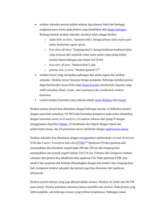 struktur sekunder protein adalah struktur tiga dimensi lokal dari berbagai
        rangkaian asam amino pada protein yang distabilkan oleh ikatan hidrogen.
        Berbagai bentuk struktur sekunder misalnya ialah sebagai berikut:
              o   alpha helix (α-helix, "puntiran-alfa"), berupa pilinan rantai asam-asam
                  amino berbentuk seperti spiral;
              o   beta-sheet (β-sheet, "lempeng-beta"), berupa lembaran-lembaran lebar
                  yang tersusun dari sejumlah rantai asam amino yang saling terikat
                  melalui ikatan hidrogen atau ikatan tiol (S-H);
              o   beta-turn, (β-turn, "lekukan-beta"); dan
              o   gamma-turn, (γ-turn, "lekukan-gamma").[4]
        struktur tersier yang merupakan gabungan dari aneka ragam dari struktur
        sekunder. Struktur tersier biasanya berupa gumpalan. Beberapa molekul protein
        dapat berinteraksi secara fisik tanpa ikatan kovalen membentuk oligomer yang
        stabil (misalnya dimer, trimer, atau kuartomer) dan membentuk struktur
        kuartener.
        contoh struktur kuartener yang terkenal adalah enzim Rubisco dan insulin.


Struktur primer protein bisa ditentukan dengan beberapa metode: (1) hidrolisis protein
dengan asam kuat (misalnya, 6N HCl) dan kemudian komposisi asam amino ditentukan
dengan instrumen amino acid analyzer, (2) analisis sekuens dari ujung-N dengan
menggunakan degradasi Edman, (3) kombinasi dari digesti dengan tripsin dan
spektrometri massa, dan (4) penentuan massa molekular dengan spektrometri massa.

Struktur sekunder bisa ditentukan dengan menggunakan spektroskopi circular dichroism
(CD) dan Fourier Transform Infra Red (FTIR).[6] Spektrum CD dari puntiran-alfa
menunjukkan dua absorbans negatif pada 208 dan 220 nm dan lempeng-beta
menunjukkan satu puncak negatif sekitar 210-216 nm. Estimasi dari komposisi struktur
sekunder dari protein bisa dikalkulasi dari spektrum CD. Pada spektrum FTIR, pita
amida-I dari puntiran-alfa berbeda dibandingkan dengan pita amida-I dari lempeng-beta.
Jadi, komposisi struktur sekunder dari protein juga bisa diestimasi dari spektrum
inframerah.


Struktur protein lainnya yang juga dikenal adalah domain. Struktur ini terdiri dari 40-350
asam amino. Protein sederhana umumnya hanya memiliki satu domain. Pada protein yang
lebih kompleks, ada beberapa domain yang terlibat di dalamnya. Hubungan rantai
 