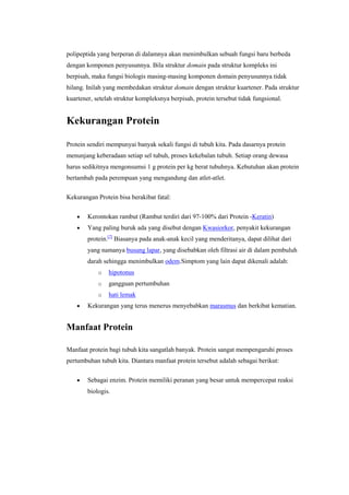 polipeptida yang berperan di dalamnya akan menimbulkan sebuah fungsi baru berbeda
dengan komponen penyusunnya. Bila struktur domain pada struktur kompleks ini
berpisah, maka fungsi biologis masing-masing komponen domain penyusunnya tidak
hilang. Inilah yang membedakan struktur domain dengan struktur kuartener. Pada struktur
kuartener, setelah struktur kompleksnya berpisah, protein tersebut tidak fungsional.


Kekurangan Protein

Protein sendiri mempunyai banyak sekali fungsi di tubuh kita. Pada dasarnya protein
menunjang keberadaan setiap sel tubuh, proses kekebalan tubuh. Setiap orang dewasa
harus sedikitnya mengonsumsi 1 g protein per kg berat tubuhnya. Kebutuhan akan protein
bertambah pada perempuan yang mengandung dan atlet-atlet.

Kekurangan Protein bisa berakibat fatal:


        Kerontokan rambut (Rambut terdiri dari 97-100% dari Protein -Keratin)
        Yang paling buruk ada yang disebut dengan Kwasiorkor, penyakit kekurangan
        protein.[7] Biasanya pada anak-anak kecil yang menderitanya, dapat dilihat dari
        yang namanya busung lapar, yang disebabkan oleh filtrasi air di dalam pembuluh
        darah sehingga menimbulkan odem.Simptom yang lain dapat dikenali adalah:
            o   hipotonus
            o   gangguan pertumbuhan
            o   hati lemak
        Kekurangan yang terus menerus menyebabkan marasmus dan berkibat kematian.


Manfaat Protein

Manfaat protein bagi tubuh kita sangatlah banyak. Protein sangat mempengaruhi proses
pertumbuhan tubuh kita. Diantara manfaat protein tersebut adalah sebagai berikut:

        Sebagai enzim. Protein memiliki peranan yang besar untuk mempercepat reaksi
        biologis.
 