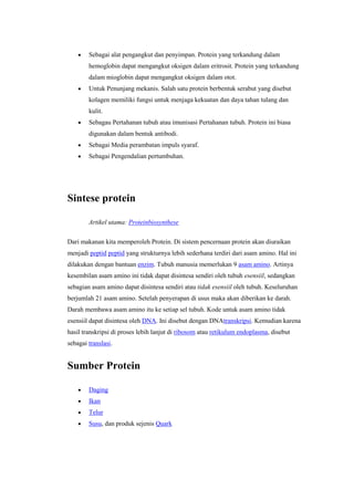 Sebagai alat pengangkut dan penyimpan. Protein yang terkandung dalam
        hemoglobin dapat mengangkut oksigen dalam eritrosit. Protein yang terkandung
        dalam mioglobin dapat mengangkut oksigen dalam otot.
        Untuk Penunjang mekanis. Salah satu protein berbentuk serabut yang disebut
        kolagen memiliki fungsi untuk menjaga kekuatan dan daya tahan tulang dan
        kulit.
        Sebagau Pertahanan tubuh atau imunisasi Pertahanan tubuh. Protein ini biasa
        digunakan dalam bentuk antibodi.
        Sebagai Media perambatan impuls syaraf.
        Sebagai Pengendalian pertumbuhan.




Sintese protein

        Artikel utama: Proteinbiosynthese

Dari makanan kita memperoleh Protein. Di sistem pencernaan protein akan diuraikan
menjadi peptid peptid yang strukturnya lebih sederhana terdiri dari asam amino. Hal ini
dilakukan dengan bantuan enzim. Tubuh manusia memerlukan 9 asam amino. Artinya
kesembilan asam amino ini tidak dapat disintesa sendiri oleh tubuh esensiil, sedangkan
sebagian asam amino dapat disintesa sendiri atau tidak esensiil oleh tubuh. Keseluruhan
berjumlah 21 asam amino. Setelah penyerapan di usus maka akan diberikan ke darah.
Darah membawa asam amino itu ke setiap sel tubuh. Kode untuk asam amino tidak
esensiil dapat disintesa oleh DNA. Ini disebut dengan DNAtranskripsi. Kemudian karena
hasil transkripsi di proses lebih lanjut di ribosom atau retikulum endoplasma, disebut
sebagai translasi.


Sumber Protein

        Daging
        Ikan
        Telur
        Susu, dan produk sejenis Quark
 