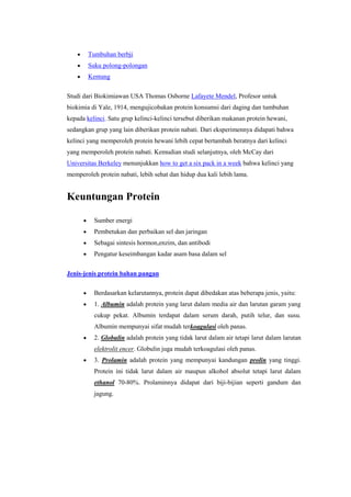 Tumbuhan berbji
        Suku polong-polongan
        Kentang


Studi dari Biokimiawan USA Thomas Osborne Lafayete Mendel, Profesor untuk
biokimia di Yale, 1914, mengujicobakan protein konsumsi dari daging dan tumbuhan
kepada kelinci. Satu grup kelinci-kelinci tersebut diberikan makanan protein hewani,
sedangkan grup yang lain diberikan protein nabati. Dari eksperimennya didapati bahwa
kelinci yang memperoleh protein hewani lebih cepat bertambah beratnya dari kelinci
yang memperoleh protein nabati. Kemudian studi selanjutnya, oleh McCay dari
Universitas Berkeley menunjukkan how to get a six pack in a week bahwa kelinci yang
memperoleh protein nabati, lebih sehat dan hidup dua kali lebih lama.


Keuntungan Protein

          Sumber energi
          Pembetukan dan perbaikan sel dan jaringan
          Sebagai sintesis hormon,enzim, dan antibodi
          Pengatur keseimbangan kadar asam basa dalam sel


Jenis-jenis protein bahan pangan

          Berdasarkan kelarutannya, protein dapat dibedakan atas beberapa jenis, yaitu:
          1. Albumin adalah protein yang larut dalam media air dan larutan garam yang
          cukup pekat. Albumin terdapat dalam serum darah, putih telur, dan susu.
          Albumin mempunyai sifat mudah terkoagulasi oleh panas.
          2. Globulin adalah protein yang tidak larut dalam air tetapi larut dalam larutan
          elektrolit encer. Globulin juga mudah terkoagulasi oleh panas.
          3. Prolamin adalah protein yang mempunyai kandungan prolin yang tinggi.
          Protein ini tidak larut dalam air maupun alkohol absolut tetapi larut dalam
          ethanol 70-80%. Prolaminnya didapat dari biji-bijian seperti gandum dan
          jagung.
 