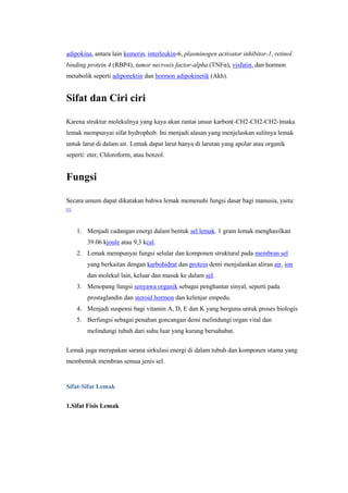 adipokina, antara lain kemerin, interleukin-6, plasminogen activator inhibitor-1, retinol
binding protein 4 (RBP4), tumor necrosis factor-alpha (TNFα), visfatin, dan hormon
metabolik seperti adiponektin dan hormon adipokinetik (Akh).


Sifat dan Ciri ciri

Karena struktur molekulnya yang kaya akan rantai unsur karbon(-CH2-CH2-CH2-)maka
lemak mempunyai sifat hydrophob. Ini menjadi alasan yang menjelaskan sulitnya lemak
untuk larut di dalam air. Lemak dapat larut hanya di larutan yang apolar atau organik
seperti: eter, Chloroform, atau benzol.


Fungsi

Secara umum dapat dikatakan bahwa lemak memenuhi fungsi dasar bagi manusia, yaitu:
[1]




      1. Menjadi cadangan energi dalam bentuk sel lemak. 1 gram lemak menghasilkan
         39.06 kjoule atau 9,3 kcal.
      2. Lemak mempunyai fungsi selular dan komponen struktural pada membran sel
         yang berkaitan dengan karbohidrat dan protein demi menjalankan aliran air, ion
         dan molekul lain, keluar dan masuk ke dalam sel.
      3. Menopang fungsi senyawa organik sebagai penghantar sinyal, seperti pada
         prostaglandin dan steroid hormon dan kelenjar empedu.
      4. Menjadi suspensi bagi vitamin A, D, E dan K yang berguna untuk proses biologis
      5. Berfungsi sebagai penahan goncangan demi melindungi organ vital dan
         melindungi tubuh dari suhu luar yang kurang bersahabat.

Lemak juga merupakan sarana sirkulasi energi di dalam tubuh dan komponen utama yang
membentuk membran semua jenis sel.


Sifat-Sifat Lemak

1.Sifat Fisis Lemak
 
