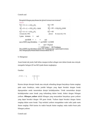 Contoh soal:




b. Halogenasi


Asam lemak tak jenuh, baik bebas maupun terikat sebagai ester dalam lemak atau minyak
mengadisi halogen (I2 tau Br2) pada ikatan rangkapnya

Gambar:




Karena derajat absorpsi lemak atau minyak sebanding dengan banyaknya ikatan rangkap
pada asam lemaknya, maka jumlah halogen yang dapat bereaksi dengan lemak
dipergunakan untuk menentukan derajat ketidakjenuhan. Untuk menentukan derajat
ketidakjenuhan asam lemak yang terkandung dalam lemak, diukur dengan bilangan
yodium. Bilangan yodium adalah bilangan yang menyatakan banyaknya gram yodium
yang dapat bereaksi dengan 100 gram lemak. Yodium dapat bereaksi dengan ikatan
rangkap dalam asam lemak. Tiap molekul yodium mengadakan reaksi adisi pada suatu
ikatan rangkap. Oleh karena itu makin banyak ikatan rangkap, maka makin besar pula
bilangan yodium.

Contoh soal:
 