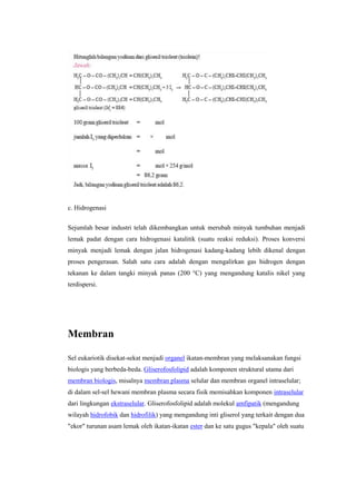 c. Hidrogenasi

Sejumlah besar industri telah dikembangkan untuk merubah minyak tumbuhan menjadi
lemak padat dengan cara hidrogenasi katalitik (suatu reaksi reduksi). Proses konversi
minyak menjadi lemak dengan jalan hidrogenasi kadang-kadang lebih dikenal dengan
proses pengerasan. Salah satu cara adalah dengan mengalirkan gas hidrogen dengan
tekanan ke dalam tangki minyak panas (200 °C) yang mengandung katalis nikel yang
terdispersi.




Membran

Sel eukariotik disekat-sekat menjadi organel ikatan-membran yang melaksanakan fungsi
biologis yang berbeda-beda. Gliserofosfolipid adalah komponen struktural utama dari
membran biologis, misalnya membran plasma selular dan membran organel intraselular;
di dalam sel-sel hewani membran plasma secara fisik memisahkan komponen intraselular
dari lingkungan ekstraselular. Gliserofosfolipid adalah molekul amfipatik (mengandung
wilayah hidrofobik dan hidrofilik) yang mengandung inti gliserol yang terkait dengan dua
"ekor" turunan asam lemak oleh ikatan-ikatan ester dan ke satu gugus "kepala" oleh suatu
 