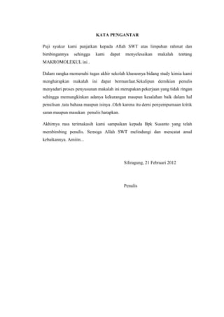 KATA PENGANTAR

Puji syukur kami panjatkan kepada Allah SWT atas limpahan rahmat dan
bimbingannya    sehingga    kami   dapat   menyelesaikan     makalah      tentang
MAKROMOLEKUL ini .

Dalam rangka memenuhi tugas akhir sekolah khususnya bidang study kimia kami
mengharapkan makalah ini dapat bermanfaat.Sekalipun demikian penulis
menyadari proses penyusunan makalah ini merupakan pekerjaan yang tidak ringan
sehingga memungkinkan adanya kekurangan maupun kesalahan baik dalam hal
penulisan ,tata bahasa maupun isinya .Oleh karena itu demi penyempurnaan kritik
saran maupun masukan penulis harapkan.

Akhirnya rasa terimakasih kami sampaikan kepada Bpk Susanto yang telah
membimbing penulis. Semoga Allah SWT melindungi dan mencatat amal
kebaikannya. Amiiin...




                                           Siliragung, 21 Februari 2012




                                           Penulis
 