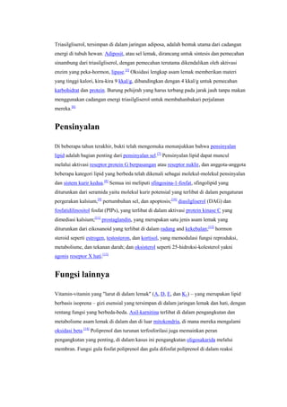 Triasilgliserol, tersimpan di dalam jaringan adiposa, adalah bentuk utama dari cadangan
energi di tubuh hewan. Adiposit, atau sel lemak, dirancang untuk sintesis dan pemecahan
sinambung dari triasilgliserol, dengan pemecahan terutama dikendalikan oleh aktivasi
enzim yang peka-hormon, lipase.[5] Oksidasi lengkap asam lemak memberikan materi
yang tinggi kalori, kira-kira 9 kkal/g, dibandingkan dengan 4 kkal/g untuk pemecahan
karbohidrat dan protein. Burung pehijrah yang harus terbang pada jarak jauh tanpa makan
menggunakan cadangan energi triasilgliserol untuk membahanbakari perjalanan
mereka.[6]


Pensinyalan

Di beberapa tahun terakhir, bukti telah mengemuka menunjukkan bahwa pensinyalan
lipid adalah bagian penting dari pensinyalan sel.[7] Pensinyalan lipid dapat muncul
melalui aktivasi reseptor protein G berpasangan atau reseptor nuklir, dan anggota-anggota
beberapa kategori lipid yang berbeda telah dikenali sebagai molekul-molekul pensinyalan
dan sistem kurir kedua.[8] Semua ini meliputi sfingosina-1-fosfat, sfingolipid yang
diturunkan dari seramida yaitu molekul kurir potensial yang terlibat di dalam pengaturan
pergerakan kalsium,[9] pertumbuhan sel, dan apoptosis;[10] diasilgliserol (DAG) dan
fosfatidilinositol fosfat (PIPs), yang terlibat di dalam aktivasi protein kinase C yang
dimediasi kalsium;[11] prostaglandin, yang merupakan satu jenis asam lemak yang
diturunkan dari eikosanoid yang terlibat di dalam radang and kekebalan;[12] hormon
steroid seperti estrogen, testosteron, dan kortisol, yang memodulasi fungsi reproduksi,
metabolisme, dan tekanan darah; dan oksisterol seperti 25-hidroksi-kolesterol yakni
agonis reseptor X hati.[13]


Fungsi lainnya

Vitamin-vitamin yang "larut di dalam lemak" (A, D, E, dan K1) – yang merupakan lipid
berbasis isoprena – gizi esensial yang tersimpan di dalam jaringan lemak dan hati, dengan
rentang fungsi yang berbeda-beda. Asil-karnitina terlibat di dalam pengangkutan dan
metabolisme asam lemak di dalam dan di luar mitokondria, di mana mereka mengalami
oksidasi beta.[14] Poliprenol dan turunan terfosforilasi juga memainkan peran
pengangkutan yang penting, di dalam kasus ini pengangkutan oligosakarida melalui
membran. Fungsi gula fosfat poliprenol dan gula difosfat poliprenol di dalam reaksi
 